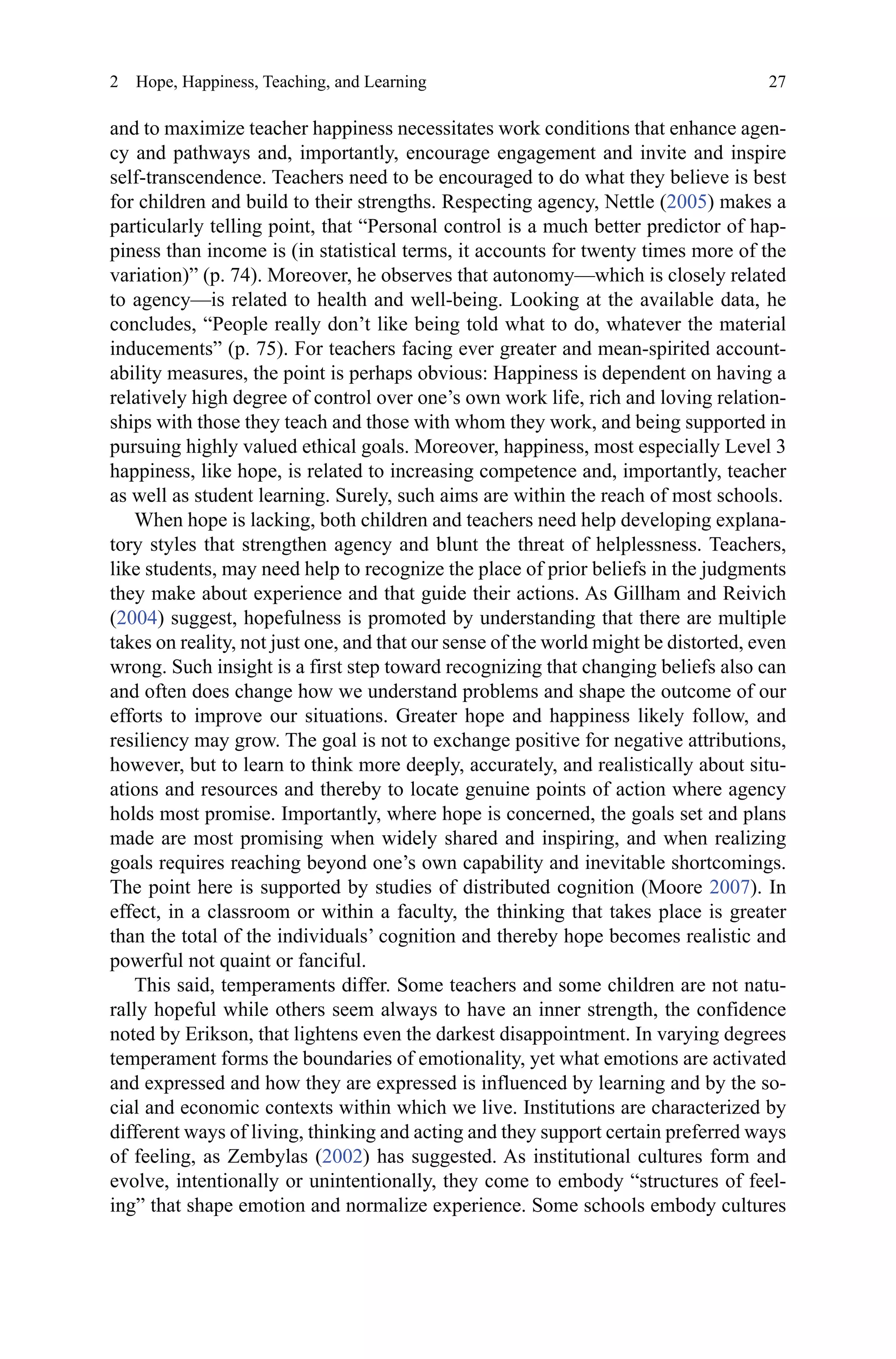 27
and to maximize teacher happiness necessitates work conditions that enhance agen-
cy and pathways and, importantly, encourage engagement and invite and inspire
self-transcendence. Teachers need to be encouraged to do what they believe is best
for children and build to their strengths. Respecting agency, Nettle (2005) makes a
particularly telling point, that “Personal control is a much better predictor of hap-
piness than income is (in statistical terms, it accounts for twenty times more of the
variation)” (p. 74). Moreover, he observes that autonomy—which is closely related
to agency—is related to health and well-being. Looking at the available data, he
concludes, “People really don’t like being told what to do, whatever the material
inducements” (p. 75). For teachers facing ever greater and mean-spirited account-
ability measures, the point is perhaps obvious: Happiness is dependent on having a
relatively high degree of control over one’s own work life, rich and loving relation-
ships with those they teach and those with whom they work, and being supported in
pursuing highly valued ethical goals. Moreover, happiness, most especially Level 3
happiness, like hope, is related to increasing competence and, importantly, teacher
as well as student learning. Surely, such aims are within the reach of most schools.
When hope is lacking, both children and teachers need help developing explana-
tory styles that strengthen agency and blunt the threat of helplessness. Teachers,
like students, may need help to recognize the place of prior beliefs in the judgments
they make about experience and that guide their actions. As Gillham and Reivich
(2004) suggest, hopefulness is promoted by understanding that there are multiple
takes on reality, not just one, and that our sense of the world might be distorted, even
wrong. Such insight is a first step toward recognizing that changing beliefs also can
and often does change how we understand problems and shape the outcome of our
efforts to improve our situations. Greater hope and happiness likely follow, and
resiliency may grow. The goal is not to exchange positive for negative attributions,
however, but to learn to think more deeply, accurately, and realistically about situ-
ations and resources and thereby to locate genuine points of action where agency
holds most promise. Importantly, where hope is concerned, the goals set and plans
made are most promising when widely shared and inspiring, and when realizing
goals requires reaching beyond one’s own capability and inevitable shortcomings.
The point here is supported by studies of distributed cognition (Moore 2007). In
effect, in a classroom or within a faculty, the thinking that takes place is greater
than the total of the individuals’ cognition and thereby hope becomes realistic and
powerful not quaint or fanciful.
This said, temperaments differ. Some teachers and some children are not natu-
rally hopeful while others seem always to have an inner strength, the confidence
noted by Erikson, that lightens even the darkest disappointment. In varying degrees
temperament forms the boundaries of emotionality, yet what emotions are activated
and expressed and how they are expressed is influenced by learning and by the so-
cial and economic contexts within which we live. Institutions are characterized by
different ways of living, thinking and acting and they support certain preferred ways
of feeling, as Zembylas (2002) has suggested. As institutional cultures form and
evolve, intentionally or unintentionally, they come to embody “structures of feel-
ing” that shape emotion and normalize experience. Some schools embody cultures
2  Hope, Happiness, Teaching, and Learning
 