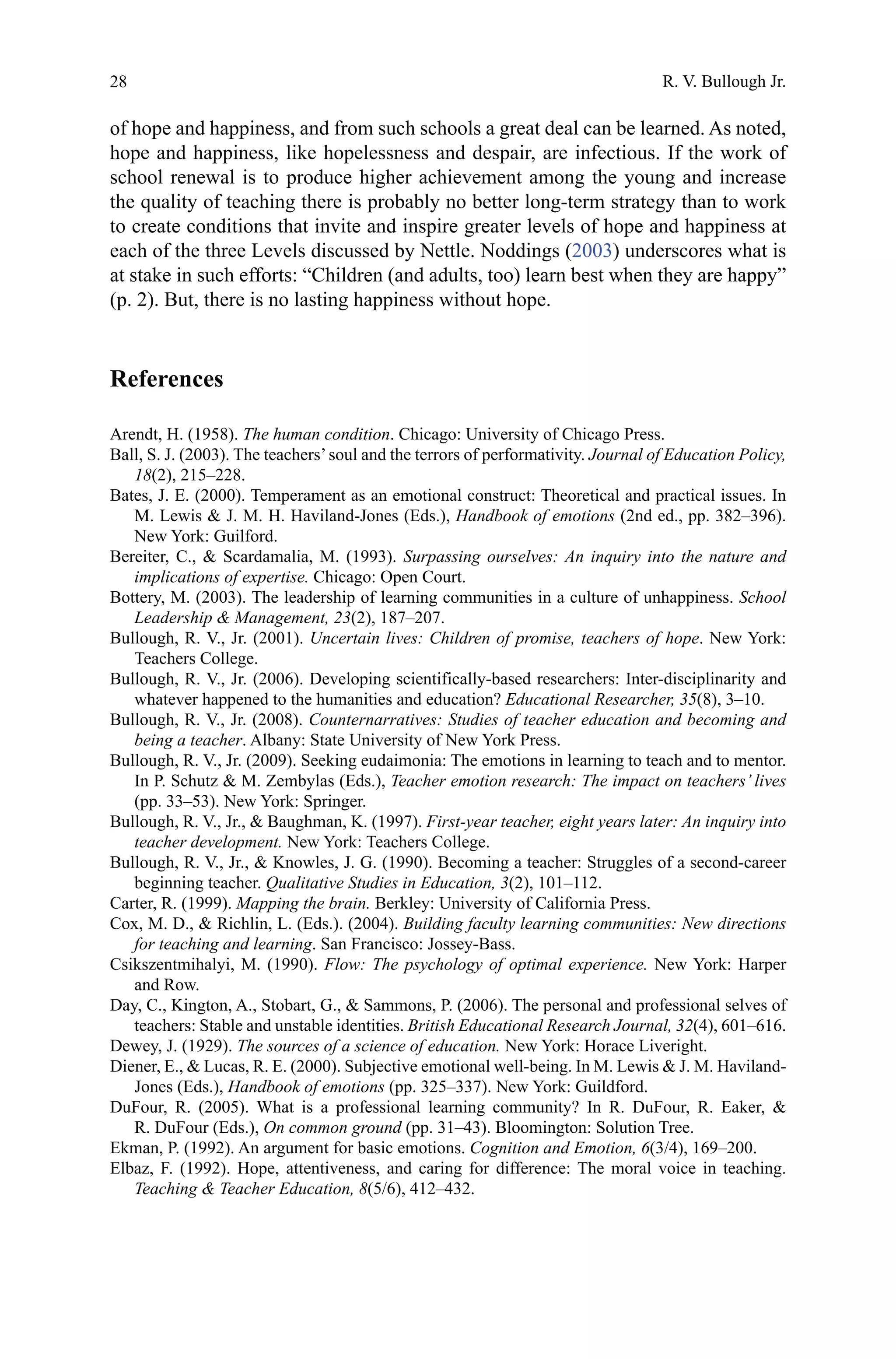 28
of hope and happiness, and from such schools a great deal can be learned. As noted,
hope and happiness, like hopelessness and despair, are infectious. If the work of
school renewal is to produce higher achievement among the young and increase
the quality of teaching there is probably no better long-term strategy than to work
to create conditions that invite and inspire greater levels of hope and happiness at
each of the three Levels discussed by Nettle. Noddings (2003) underscores what is
at stake in such efforts: “Children (and adults, too) learn best when they are happy”
(p. 2). But, there is no lasting happiness without hope.
References
Arendt, H. (1958). The human condition. Chicago: University of Chicago Press.
Ball, S. J. (2003). The teachers’soul and the terrors of performativity. Journal of Education Policy,
18(2), 215–228.
Bates, J. E. (2000). Temperament as an emotional construct: Theoretical and practical issues. In
M. Lewis  J. M. H. Haviland-Jones (Eds.), Handbook of emotions (2nd ed., pp. 382–396).
New York: Guilford.
Bereiter, C.,  Scardamalia, M. (1993). Surpassing ourselves: An inquiry into the nature and
implications of expertise. Chicago: Open Court.
Bottery, M. (2003). The leadership of learning communities in a culture of unhappiness. School
Leadership  Management, 23(2), 187–207.
Bullough, R. V., Jr. (2001). Uncertain lives: Children of promise, teachers of hope. New York:
Teachers College.
Bullough, R. V., Jr. (2006). Developing scientifically-based researchers: Inter-disciplinarity and
whatever happened to the humanities and education? Educational Researcher, 35(8), 3–10.
Bullough, R. V., Jr. (2008). Counternarratives: Studies of teacher education and becoming and
being a teacher. Albany: State University of New York Press.
Bullough, R. V., Jr. (2009). Seeking eudaimonia: The emotions in learning to teach and to mentor.
In P. Schutz  M. Zembylas (Eds.), Teacher emotion research: The impact on teachers’ lives
(pp. 33–53). New York: Springer.
Bullough, R. V., Jr.,  Baughman, K. (1997). First-year teacher, eight years later: An inquiry into
teacher development. New York: Teachers College.
Bullough, R. V., Jr.,  Knowles, J. G. (1990). Becoming a teacher: Struggles of a second-career
beginning teacher. Qualitative Studies in Education, 3(2), 101–112.
Carter, R. (1999). Mapping the brain. Berkley: University of California Press.
Cox, M. D.,  Richlin, L. (Eds.). (2004). Building faculty learning communities: New directions
for teaching and learning. San Francisco: Jossey-Bass.
Csikszentmihalyi, M. (1990). Flow: The psychology of optimal experience. New York: Harper
and Row.
Day, C., Kington, A., Stobart, G.,  Sammons, P. (2006). The personal and professional selves of
teachers: Stable and unstable identities. British Educational Research Journal, 32(4), 601–616.
Dewey, J. (1929). The sources of a science of education. New York: Horace Liveright.
Diener, E.,  Lucas, R. E. (2000). Subjective emotional well-being. In M. Lewis  J. M. Haviland-
Jones (Eds.), Handbook of emotions (pp. 325–337). New York: Guildford.
DuFour, R. (2005). What is a professional learning community? In R. DuFour, R. Eaker, 
R. DuFour (Eds.), On common ground (pp. 31–43). Bloomington: Solution Tree.
Ekman, P. (1992). An argument for basic emotions. Cognition and Emotion, 6(3/4), 169–200.
Elbaz, F. (1992). Hope, attentiveness, and caring for difference: The moral voice in teaching.
Teaching  Teacher Education, 8(5/6), 412–432.
R. V. Bullough Jr.
 