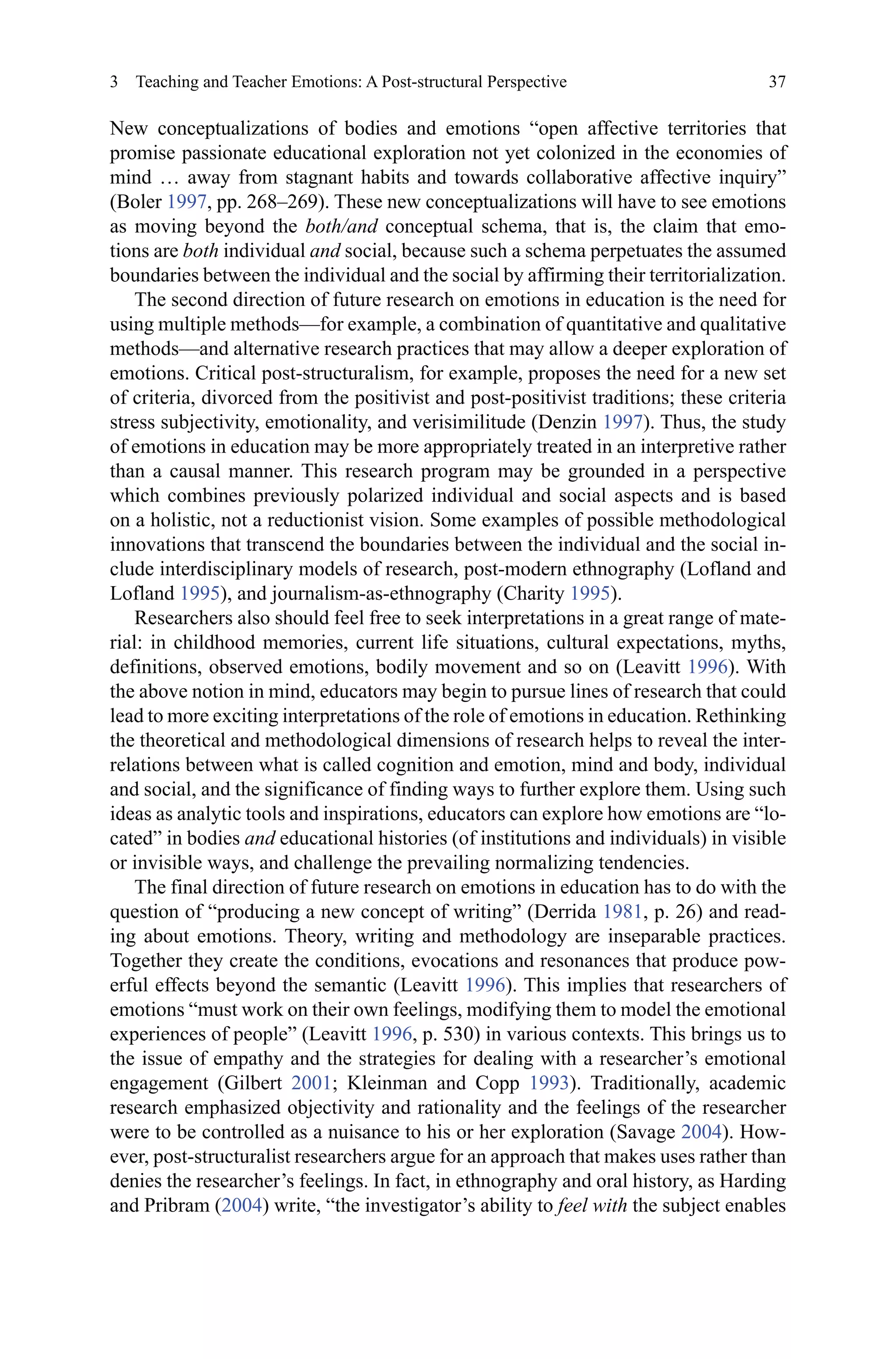 37
New conceptualizations of bodies and emotions “open affective territories that
promise passionate educational exploration not yet colonized in the economies of
mind … away from stagnant habits and towards collaborative affective inquiry”
(Boler 1997, pp. 268–269). These new conceptualizations will have to see emotions
as moving beyond the both/and conceptual schema, that is, the claim that emo-
tions are both individual and social, because such a schema perpetuates the assumed
boundaries between the individual and the social by affirming their territorialization.
The second direction of future research on emotions in education is the need for
using multiple methods—for example, a combination of quantitative and qualitative
methods—and alternative research practices that may allow a deeper exploration of
emotions. Critical post-structuralism, for example, proposes the need for a new set
of criteria, divorced from the positivist and post-positivist traditions; these criteria
stress subjectivity, emotionality, and verisimilitude (Denzin 1997). Thus, the study
of emotions in education may be more appropriately treated in an interpretive rather
than a causal manner. This research program may be grounded in a perspective
which combines previously polarized individual and social aspects and is based
on a holistic, not a reductionist vision. Some examples of possible methodological
innovations that transcend the boundaries between the individual and the social in-
clude interdisciplinary models of research, post-modern ethnography (Lofland and
Lofland 1995), and journalism-as-ethnography (Charity 1995).
Researchers also should feel free to seek interpretations in a great range of mate-
rial: in childhood memories, current life situations, cultural expectations, myths,
definitions, observed emotions, bodily movement and so on (Leavitt 1996). With
the above notion in mind, educators may begin to pursue lines of research that could
lead to more exciting interpretations of the role of emotions in education. Rethinking
the theoretical and methodological dimensions of research helps to reveal the inter-
relations between what is called cognition and emotion, mind and body, individual
and social, and the significance of finding ways to further explore them. Using such
ideas as analytic tools and inspirations, educators can explore how emotions are “lo-
cated” in bodies and educational histories (of institutions and individuals) in visible
or invisible ways, and challenge the prevailing normalizing tendencies.
The final direction of future research on emotions in education has to do with the
question of “producing a new concept of writing” (Derrida 1981, p. 26) and read-
ing about emotions. Theory, writing and methodology are inseparable practices.
Together they create the conditions, evocations and resonances that produce pow-
erful effects beyond the semantic (Leavitt 1996). This implies that researchers of
emotions “must work on their own feelings, modifying them to model the emotional
experiences of people” (Leavitt 1996, p. 530) in various contexts. This brings us to
the issue of empathy and the strategies for dealing with a researcher’s emotional
engagement (Gilbert 2001; Kleinman and Copp 1993). Traditionally, academic
research emphasized objectivity and rationality and the feelings of the researcher
were to be controlled as a nuisance to his or her exploration (Savage 2004). How-
ever, post-structuralist researchers argue for an approach that makes uses rather than
denies the researcher’s feelings. In fact, in ethnography and oral history, as Harding
and Pribram (2004) write, “the investigator’s ability to feel with the subject enables
3  Teaching and Teacher Emotions: A Post-structural Perspective
 
