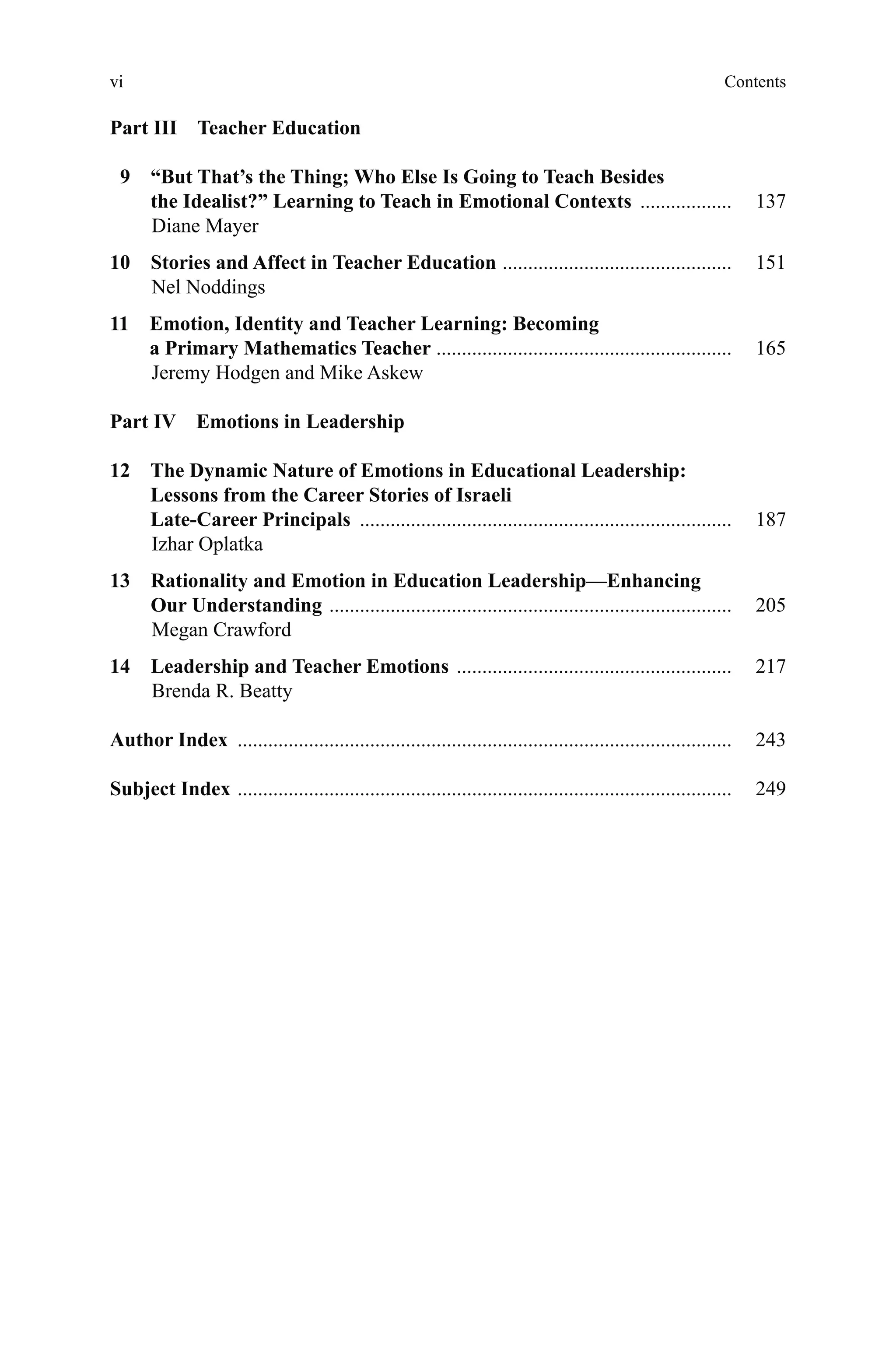 vivi
Part III  Teacher Education
  9 “But That’s the Thing; Who Else Is Going to Teach Besides
the Idealist?” Learning to Teach in Emotional Contexts ������������������   137
Diane Mayer
10 Stories and Affect in Teacher Education ���������������������������������������������   151
Nel Noddings
11 Emotion, Identity and Teacher Learning: Becoming
a Primary Mathematics Teacher ����������������������������������������������������������   165
Jeremy Hodgen and Mike Askew
Part IV  Emotions in Leadership
12 The Dynamic Nature of Emotions in Educational Leadership:
Lessons from the Career Stories of Israeli
Late-Career Principals �������������������������������������������������������������������������   187
Izhar Oplatka
13 Rationality and Emotion in Education Leadership—Enhancing
Our Understanding �������������������������������������������������������������������������������   205
Megan Crawford
14 Leadership and Teacher Emotions ������������������������������������������������������   217
Brenda R. Beatty
Author Index �������������������������������������������������������������������������������������������������   243
Subject Index �������������������������������������������������������������������������������������������������   249
Contents
 
