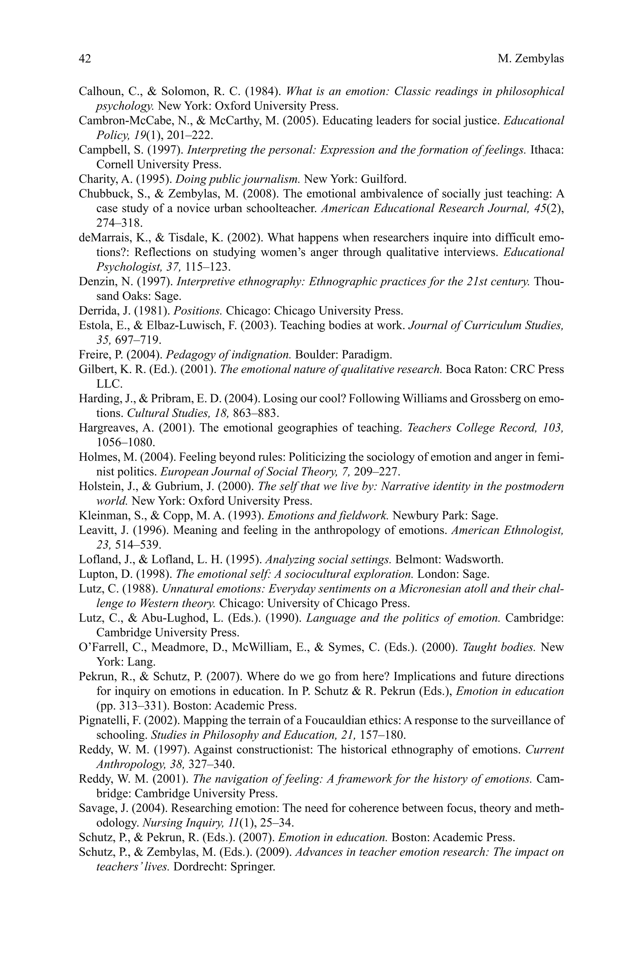 42
Calhoun, C.,  Solomon, R. C. (1984). What is an emotion: Classic readings in philosophical
psychology. New York: Oxford University Press.
Cambron-McCabe, N.,  McCarthy, M. (2005). Educating leaders for social justice. Educational
Policy, 19(1), 201–222.
Campbell, S. (1997). Interpreting the personal: Expression and the formation of feelings. Ithaca:
Cornell University Press.
Charity, A. (1995). Doing public journalism. New York: Guilford.
Chubbuck, S.,  Zembylas, M. (2008). The emotional ambivalence of socially just teaching: A
case study of a novice urban schoolteacher. American Educational Research Journal, 45(2),
274–318.
deMarrais, K.,  Tisdale, K. (2002). What happens when researchers inquire into difficult emo-
tions?: Reflections on studying women’s anger through qualitative interviews. Educational
Psychologist, 37, 115–123.
Denzin, N. (1997). Interpretive ethnography: Ethnographic practices for the 21st century. Thou-
sand Oaks: Sage.
Derrida, J. (1981). Positions. Chicago: Chicago University Press.
Estola, E.,  Elbaz-Luwisch, F. (2003). Teaching bodies at work. Journal of Curriculum Studies,
35, 697–719.
Freire, P. (2004). Pedagogy of indignation. Boulder: Paradigm.
Gilbert, K. R. (Ed.). (2001). The emotional nature of qualitative research. Boca Raton: CRC Press
LLC.
Harding, J.,  Pribram, E. D. (2004). Losing our cool? Following Williams and Grossberg on emo-
tions. Cultural Studies, 18, 863–883.
Hargreaves, A. (2001). The emotional geographies of teaching. Teachers College Record, 103,
1056–1080.
Holmes, M. (2004). Feeling beyond rules: Politicizing the sociology of emotion and anger in femi-
nist politics. European Journal of Social Theory, 7, 209–227.
Holstein, J.,  Gubrium, J. (2000). The self that we live by: Narrative identity in the postmodern
world. New York: Oxford University Press.
Kleinman, S.,  Copp, M. A. (1993). Emotions and fieldwork. Newbury Park: Sage.
Leavitt, J. (1996). Meaning and feeling in the anthropology of emotions. American Ethnologist,
23, 514–539.
Lofland, J.,  Lofland, L. H. (1995). Analyzing social settings. Belmont: Wadsworth.
Lupton, D. (1998). The emotional self: A sociocultural exploration. London: Sage.
Lutz, C. (1988). Unnatural emotions: Everyday sentiments on a Micronesian atoll and their chal-
lenge to Western theory. Chicago: University of Chicago Press.
Lutz, C.,  Abu-Lughod, L. (Eds.). (1990). Language and the politics of emotion. Cambridge:
Cambridge University Press.
O’Farrell, C., Meadmore, D., McWilliam, E.,  Symes, C. (Eds.). (2000). Taught bodies. New
York: Lang.
Pekrun, R.,  Schutz, P. (2007). Where do we go from here? Implications and future directions
for inquiry on emotions in education. In P. Schutz  R. Pekrun (Eds.), Emotion in education
(pp. 313–331). Boston: Academic Press.
Pignatelli, F. (2002). Mapping the terrain of a Foucauldian ethics: A response to the surveillance of
schooling. Studies in Philosophy and Education, 21, 157–180.
Reddy, W. M. (1997). Against constructionist: The historical ethnography of emotions. Current
Anthropology, 38, 327–340.
Reddy, W. M. (2001). The navigation of feeling: A framework for the history of emotions. Cam-
bridge: Cambridge University Press.
Savage, J. (2004). Researching emotion: The need for coherence between focus, theory and meth-
odology. Nursing Inquiry, 11(1), 25–34.
Schutz, P.,  Pekrun, R. (Eds.). (2007). Emotion in education. Boston: Academic Press.
Schutz, P.,  Zembylas, M. (Eds.). (2009). Advances in teacher emotion research: The impact on
teachers’lives. Dordrecht: Springer.
M. Zembylas
 
