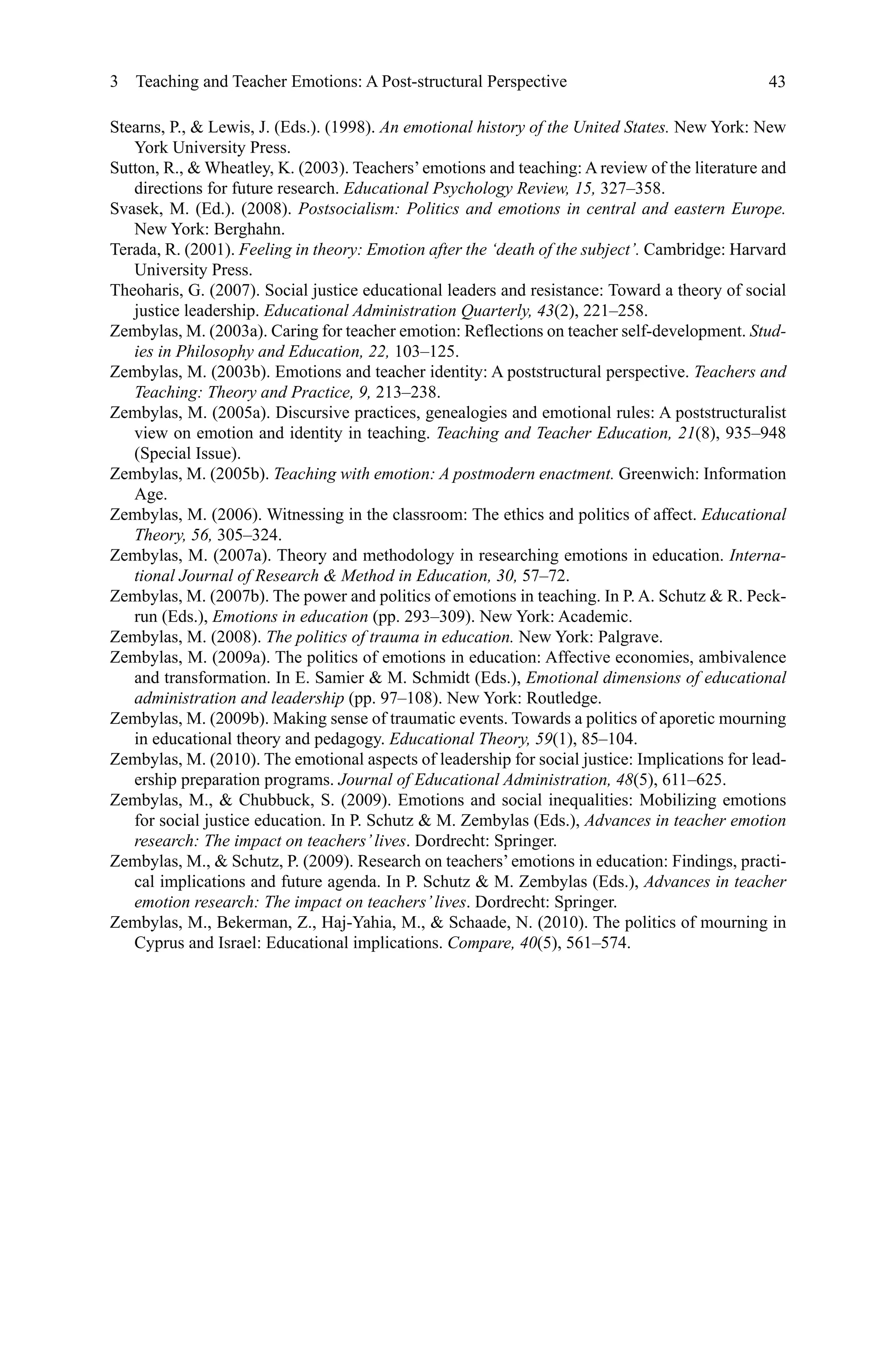 43
Stearns, P.,  Lewis, J. (Eds.). (1998). An emotional history of the United States. New York: New
York University Press.
Sutton, R.,  Wheatley, K. (2003). Teachers’emotions and teaching: A review of the literature and
directions for future research. Educational Psychology Review, 15, 327–358.
Svasek, M. (Ed.). (2008). Postsocialism: Politics and emotions in central and eastern Europe.
New York: Berghahn.
Terada, R. (2001). Feeling in theory: Emotion after the ‘death of the subject’. Cambridge: Harvard
University Press.
Theoharis, G. (2007). Social justice educational leaders and resistance: Toward a theory of social
justice leadership. Educational Administration Quarterly, 43(2), 221–258.
Zembylas, M. (2003a). Caring for teacher emotion: Reflections on teacher self-development. Stud-
ies in Philosophy and Education, 22, 103–125.
Zembylas, M. (2003b). Emotions and teacher identity: A poststructural perspective. Teachers and
Teaching: Theory and Practice, 9, 213–238.
Zembylas, M. (2005a). Discursive practices, genealogies and emotional rules: A poststructuralist
view on emotion and identity in teaching. Teaching and Teacher Education, 21(8), 935–948
(Special Issue).
Zembylas, M. (2005b). Teaching with emotion: A postmodern enactment. Greenwich: Information
Age.
Zembylas, M. (2006). Witnessing in the classroom: The ethics and politics of affect. Educational
Theory, 56, 305–324.
Zembylas, M. (2007a). Theory and methodology in researching emotions in education. Interna-
tional Journal of Research  Method in Education, 30, 57–72.
Zembylas, M. (2007b). The power and politics of emotions in teaching. In P. A. Schutz  R. Peck-
run (Eds.), Emotions in education (pp. 293–309). New York: Academic.
Zembylas, M. (2008). The politics of trauma in education. New York: Palgrave.
Zembylas, M. (2009a). The politics of emotions in education: Affective economies, ambivalence
and transformation. In E. Samier  M. Schmidt (Eds.), Emotional dimensions of educational
administration and leadership (pp. 97–108). New York: Routledge.
Zembylas, M. (2009b). Making sense of traumatic events. Towards a politics of aporetic mourning
in educational theory and pedagogy. Educational Theory, 59(1), 85–104.
Zembylas, M. (2010). The emotional aspects of leadership for social justice: Implications for lead-
ership preparation programs. Journal of Educational Administration, 48(5), 611–625.
Zembylas, M.,  Chubbuck, S. (2009). Emotions and social inequalities: Mobilizing emotions
for social justice education. In P. Schutz  M. Zembylas (Eds.), Advances in teacher emotion
research: The impact on teachers’lives. Dordrecht: Springer.
Zembylas, M.,  Schutz, P. (2009). Research on teachers’emotions in education: Findings, practi-
cal implications and future agenda. In P. Schutz  M. Zembylas (Eds.), Advances in teacher
emotion research: The impact on teachers’lives. Dordrecht: Springer.
Zembylas, M., Bekerman, Z., Haj-Yahia, M.,  Schaade, N. (2010). The politics of mourning in
Cyprus and Israel: Educational implications. Compare, 40(5), 561–574.
3  Teaching and Teacher Emotions: A Post-structural Perspective
 