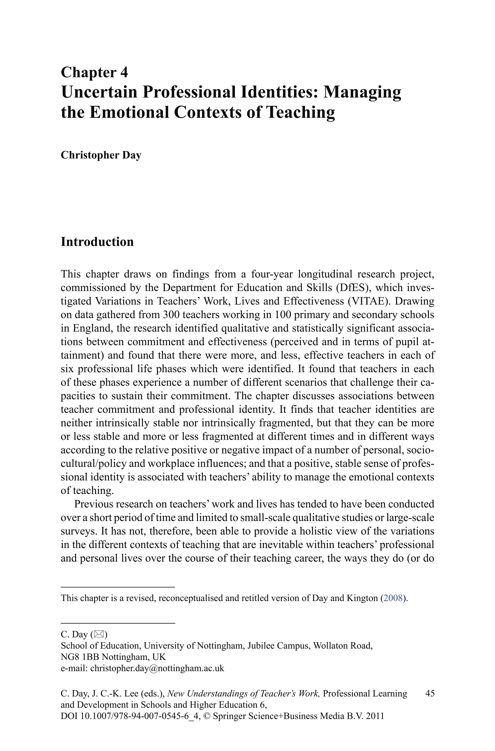 Introduction
This chapter draws on findings from a four-year longitudinal research project,
commissioned by the Department for Education and Skills (DfES), which inves-
tigated Variations in Teachers’ Work, Lives and Effectiveness (VITAE). Drawing
on data gathered from 300 teachers working in 100 primary and secondary schools
in England, the research identified qualitative and statistically significant associa-
tions between commitment and effectiveness (perceived and in terms of pupil at-
tainment) and found that there were more, and less, effective teachers in each of
six professional life phases which were identified. It found that teachers in each
of these phases experience a number of different scenarios that challenge their ca-
pacities to sustain their commitment. The chapter discusses associations between
teacher commitment and professional identity. It finds that teacher identities are
neither intrinsically stable nor intrinsically fragmented, but that they can be more
or less stable and more or less fragmented at different times and in different ways
according to the relative positive or negative impact of a number of personal, socio-
cultural/policy and workplace influences; and that a positive, stable sense of profes-
sional identity is associated with teachers’ ability to manage the emotional contexts
of teaching.
Previous research on teachers’ work and lives has tended to have been conducted
over a short period of time and limited to small-scale qualitative studies or large-scale
surveys. It has not, therefore, been able to provide a holistic view of the variations
in the different contexts of teaching that are inevitable within teachers’ professional
and personal lives over the course of their teaching career, the ways they do (or do
Chapter 4
Uncertain Professional Identities: Managing
the Emotional Contexts of Teaching
Christopher Day
C. Day ()
School of Education, University of Nottingham, Jubilee Campus, Wollaton Road,
NG8 1BB Nottingham, UK
e-mail: christopher.day@nottingham.ac.uk
45C. Day, J. C.-K. Lee (eds.), New Understandings of Teacher’s Work, Professional Learning
and Development in Schools and Higher Education 6,
DOI 10.1007/978-94-007-0545-6_4, © Springer Science+Business Media B.V. 2011
This chapter is a revised, reconceptualised and retitled version of Day and Kington (2008).
 
