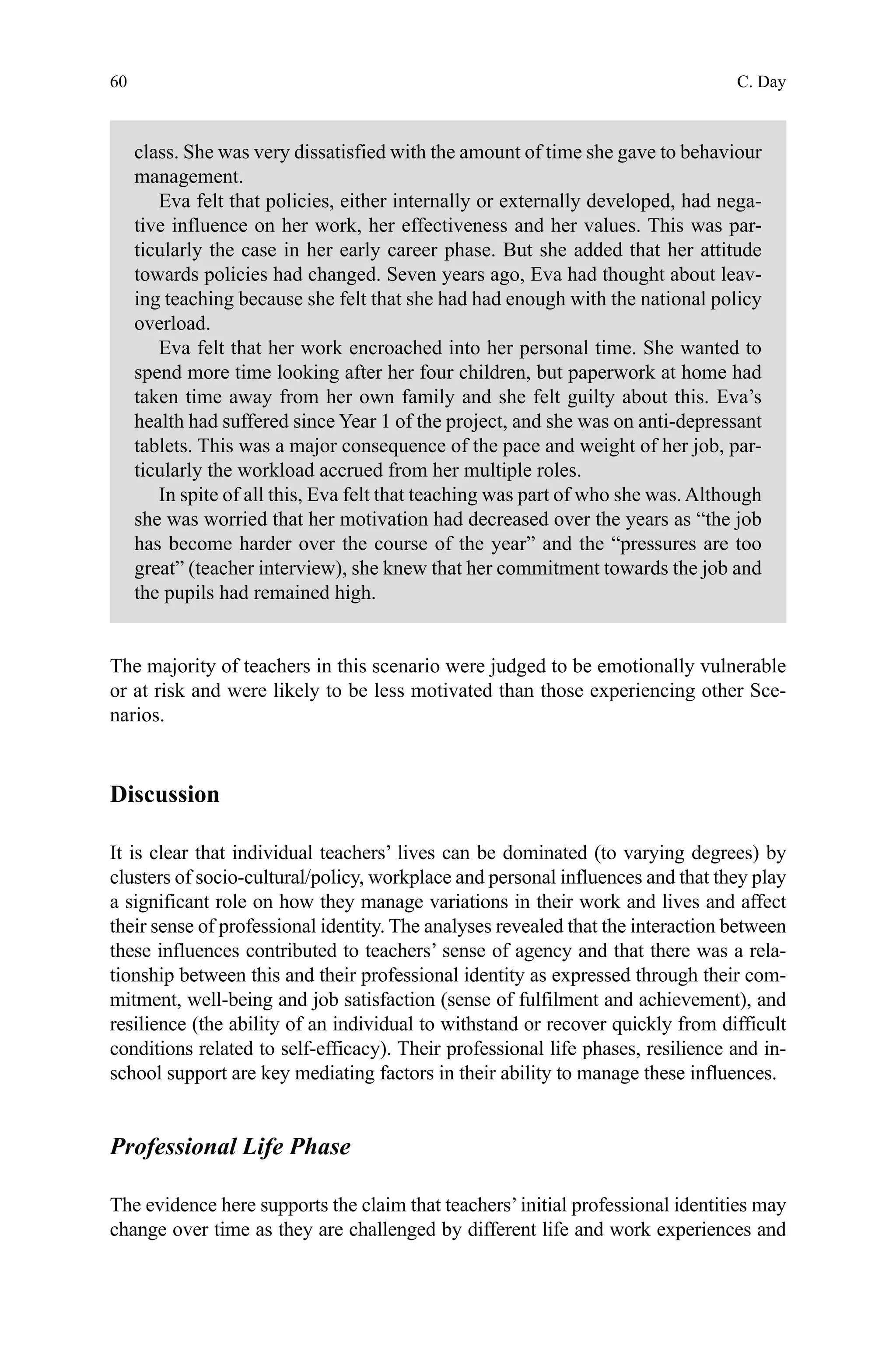 60
class. She was very dissatisfied with the amount of time she gave to behaviour
management.
Eva felt that policies, either internally or externally developed, had nega-
tive influence on her work, her effectiveness and her values. This was par-
ticularly the case in her early career phase. But she added that her attitude
towards policies had changed. Seven years ago, Eva had thought about leav-
ing teaching because she felt that she had had enough with the national policy
overload.
Eva felt that her work encroached into her personal time. She wanted to
spend more time looking after her four children, but paperwork at home had
taken time away from her own family and she felt guilty about this. Eva’s
health had suffered since Year 1 of the project, and she was on anti-depressant
tablets. This was a major consequence of the pace and weight of her job, par-
ticularly the workload accrued from her multiple roles.
In spite of all this, Eva felt that teaching was part of who she was.Although
she was worried that her motivation had decreased over the years as “the job
has become harder over the course of the year” and the “pressures are too
great” (teacher interview), she knew that her commitment towards the job and
the pupils had remained high.
The majority of teachers in this scenario were judged to be emotionally vulnerable
or at risk and were likely to be less motivated than those experiencing other Sce-
narios.
Discussion
It is clear that individual teachers’ lives can be dominated (to varying degrees) by
clusters of socio-cultural/policy, workplace and personal influences and that they play
a significant role on how they manage variations in their work and lives and affect
their sense of professional identity. The analyses revealed that the interaction between
these influences contributed to teachers’ sense of agency and that there was a rela-
tionship between this and their professional identity as expressed through their com-
mitment, well-being and job satisfaction (sense of fulfilment and achievement), and
resilience (the ability of an individual to withstand or recover quickly from difficult
conditions related to self-efficacy). Their professional life phases, resilience and in-
school support are key mediating factors in their ability to manage these influences.
Professional Life Phase
The evidence here supports the claim that teachers’initial professional identities may
change over time as they are challenged by different life and work experiences and
C. Day
 
