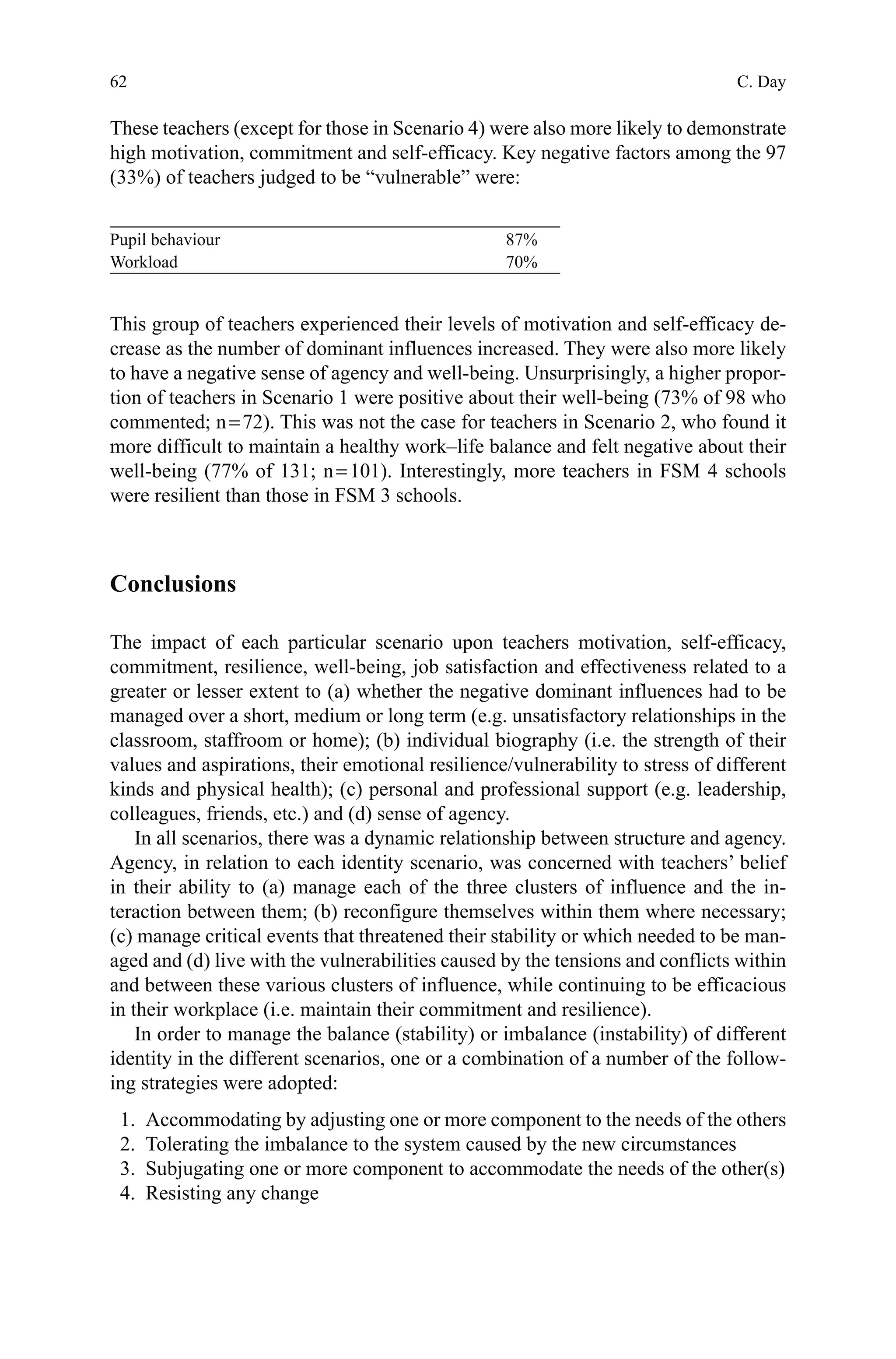 62
These teachers (except for those in Scenario 4) were also more likely to demonstrate
high motivation, commitment and self-efficacy. Key negative factors among the 97
(33%) of teachers judged to be “vulnerable” were:
This group of teachers experienced their levels of motivation and self-efficacy de-
crease as the number of dominant influences increased. They were also more likely
to have a negative sense of agency and well-being. Unsurprisingly, a higher propor-
tion of teachers in Scenario 1 were positive about their well-being (73% of 98 who
commented; n = 72). This was not the case for teachers in Scenario 2, who found it
more difficult to maintain a healthy work–life balance and felt negative about their
well-being (77% of 131; n = 101). Interestingly, more teachers in FSM 4 schools
were resilient than those in FSM 3 schools.
Conclusions
The impact of each particular scenario upon teachers motivation, self-efficacy,
commitment, resilience, well-being, job satisfaction and effectiveness related to a
greater or lesser extent to (a) whether the negative dominant influences had to be
managed over a short, medium or long term (e.g. unsatisfactory relationships in the
classroom, staffroom or home); (b) individual biography (i.e. the strength of their
values and aspirations, their emotional resilience/vulnerability to stress of different
kinds and physical health); (c) personal and professional support (e.g. leadership,
colleagues, friends, etc.) and (d) sense of agency.
In all scenarios, there was a dynamic relationship between structure and agency.
Agency, in relation to each identity scenario, was concerned with teachers’ belief
in their ability to (a) manage each of the three clusters of influence and the in-
teraction between them; (b) reconfigure themselves within them where necessary;
(c) manage critical events that threatened their stability or which needed to be man-
aged and (d) live with the vulnerabilities caused by the tensions and conflicts within
and between these various clusters of influence, while continuing to be efficacious
in their workplace (i.e. maintain their commitment and resilience).
In order to manage the balance (stability) or imbalance (instability) of different
identity in the different scenarios, one or a combination of a number of the follow-
ing strategies were adopted:
  1.	 Accommodating by adjusting one or more component to the needs of the others
  2.	 Tolerating the imbalance to the system caused by the new circumstances
  3.	 Subjugating one or more component to accommodate the needs of the other(s)
  4.	 Resisting any change
Pupil behaviour 87%
Workload 70%
C. Day
 