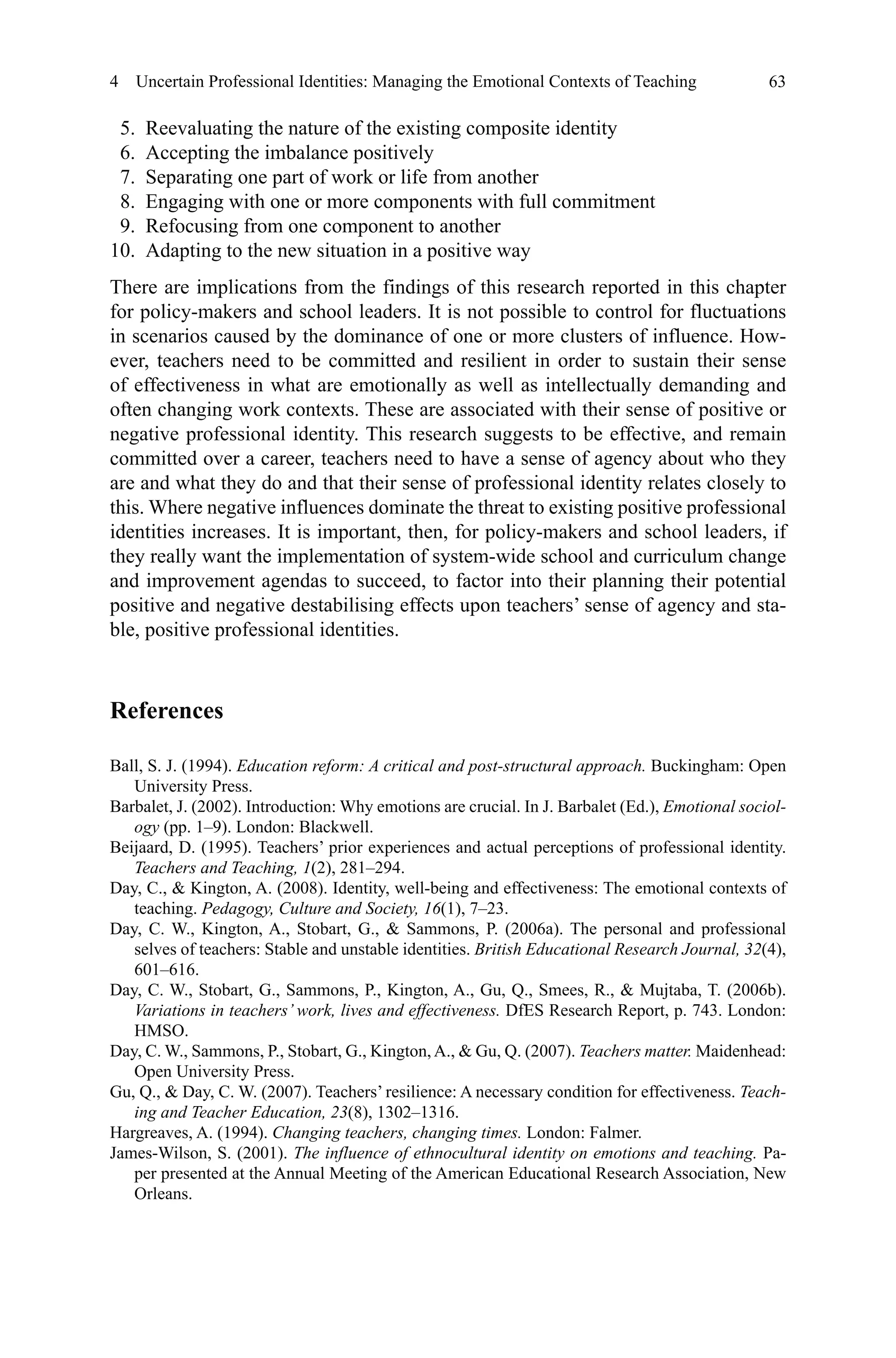 63
  5.	 Reevaluating the nature of the existing composite identity
  6.	 Accepting the imbalance positively
  7.	 Separating one part of work or life from another
  8.	 Engaging with one or more components with full commitment
  9.	 Refocusing from one component to another
10.	 Adapting to the new situation in a positive way
There are implications from the findings of this research reported in this chapter
for policy-makers and school leaders. It is not possible to control for fluctuations
in scenarios caused by the dominance of one or more clusters of influence. How-
ever, teachers need to be committed and resilient in order to sustain their sense
of effectiveness in what are emotionally as well as intellectually demanding and
often changing work contexts. These are associated with their sense of positive or
negative professional identity. This research suggests to be effective, and remain
committed over a career, teachers need to have a sense of agency about who they
are and what they do and that their sense of professional identity relates closely to
this. Where negative influences dominate the threat to existing positive professional
identities increases. It is important, then, for policy-makers and school leaders, if
they really want the implementation of system-wide school and curriculum change
and improvement agendas to succeed, to factor into their planning their potential
positive and negative destabilising effects upon teachers’ sense of agency and sta-
ble, positive professional identities.
References
Ball, S. J. (1994). Education reform: A critical and post-structural approach. Buckingham: Open
University Press.
Barbalet, J. (2002). Introduction: Why emotions are crucial. In J. Barbalet (Ed.), Emotional sociol-
ogy (pp. 1–9). London: Blackwell.
Beijaard, D. (1995). Teachers’ prior experiences and actual perceptions of professional identity.
Teachers and Teaching, 1(2), 281–294.
Day, C.,  Kington, A. (2008). Identity, well-being and effectiveness: The emotional contexts of
teaching. Pedagogy, Culture and Society, 16(1), 7–23.
Day, C. W., Kington, A., Stobart, G.,  Sammons, P. (2006a). The personal and professional
selves of teachers: Stable and unstable identities. British Educational Research Journal, 32(4),
601–616.
Day, C. W., Stobart, G., Sammons, P., Kington, A., Gu, Q., Smees, R.,  Mujtaba, T. (2006b).
Variations in teachers’ work, lives and effectiveness. DfES Research Report, p. 743. London:
HMSO.
Day, C. W., Sammons, P., Stobart, G., Kington,A.,  Gu, Q. (2007). Teachers matter. Maidenhead:
Open University Press.
Gu, Q.,  Day, C. W. (2007). Teachers’ resilience: A necessary condition for effectiveness. Teach-
ing and Teacher Education, 23(8), 1302–1316.
Hargreaves, A. (1994). Changing teachers, changing times. London: Falmer.
James-Wilson, S. (2001). The influence of ethnocultural identity on emotions and teaching. Pa-
per presented at the Annual Meeting of the American Educational Research Association, New
Orleans.
4  Uncertain Professional Identities: Managing the Emotional Contexts of Teaching
 