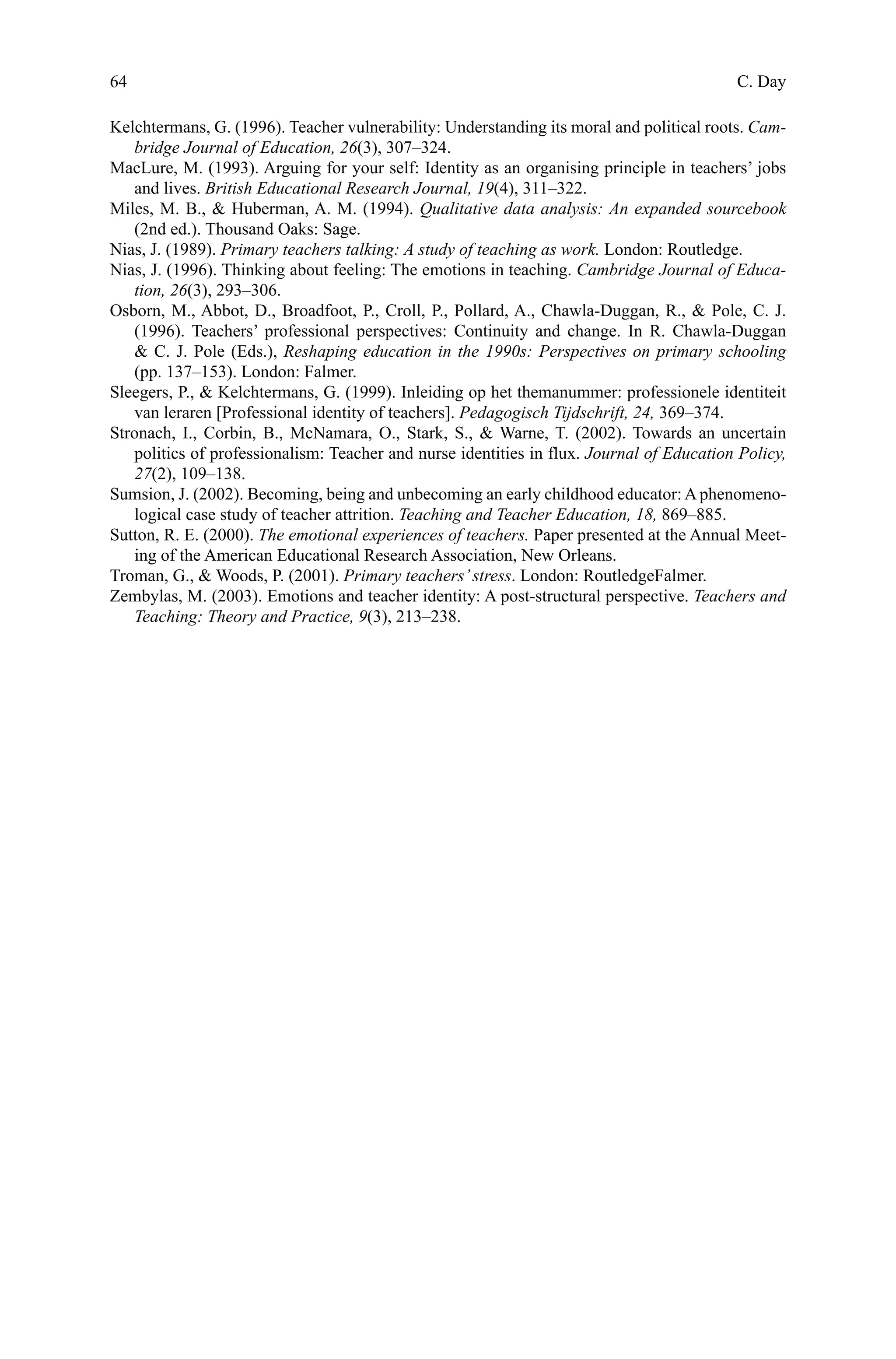 64
Kelchtermans, G. (1996). Teacher vulnerability: Understanding its moral and political roots. Cam-
bridge Journal of Education, 26(3), 307–324.
MacLure, M. (1993). Arguing for your self: Identity as an organising principle in teachers’ jobs
and lives. British Educational Research Journal, 19(4), 311–322.
Miles, M. B.,  Huberman, A. M. (1994). Qualitative data analysis: An expanded sourcebook
(2nd ed.). Thousand Oaks: Sage.
Nias, J. (1989). Primary teachers talking: A study of teaching as work. London: Routledge.
Nias, J. (1996). Thinking about feeling: The emotions in teaching. Cambridge Journal of Educa-
tion, 26(3), 293–306.
Osborn, M., Abbot, D., Broadfoot, P., Croll, P., Pollard, A., Chawla-Duggan, R.,  Pole, C. J.
(1996). Teachers’ professional perspectives: Continuity and change. In R. Chawla-Duggan
 C. J. Pole (Eds.), Reshaping education in the 1990s: Perspectives on primary schooling
(pp. 137–153). London: Falmer.
Sleegers, P.,  Kelchtermans, G. (1999). Inleiding op het themanummer: professionele identiteit
van leraren [Professional identity of teachers]. Pedagogisch Tijdschrift, 24, 369–374.
Stronach, I., Corbin, B., McNamara, O., Stark, S.,  Warne, T. (2002). Towards an uncertain
politics of professionalism: Teacher and nurse identities in flux. Journal of Education Policy,
27(2), 109–138.
Sumsion, J. (2002). Becoming, being and unbecoming an early childhood educator:A phenomeno-
logical case study of teacher attrition. Teaching and Teacher Education, 18, 869–885.
Sutton, R. E. (2000). The emotional experiences of teachers. Paper presented at the Annual Meet-
ing of the American Educational Research Association, New Orleans.
Troman, G.,  Woods, P. (2001). Primary teachers’stress. London: RoutledgeFalmer.
Zembylas, M. (2003). Emotions and teacher identity: A post-structural perspective. Teachers and
Teaching: Theory and Practice, 9(3), 213–238.
C. Day
 