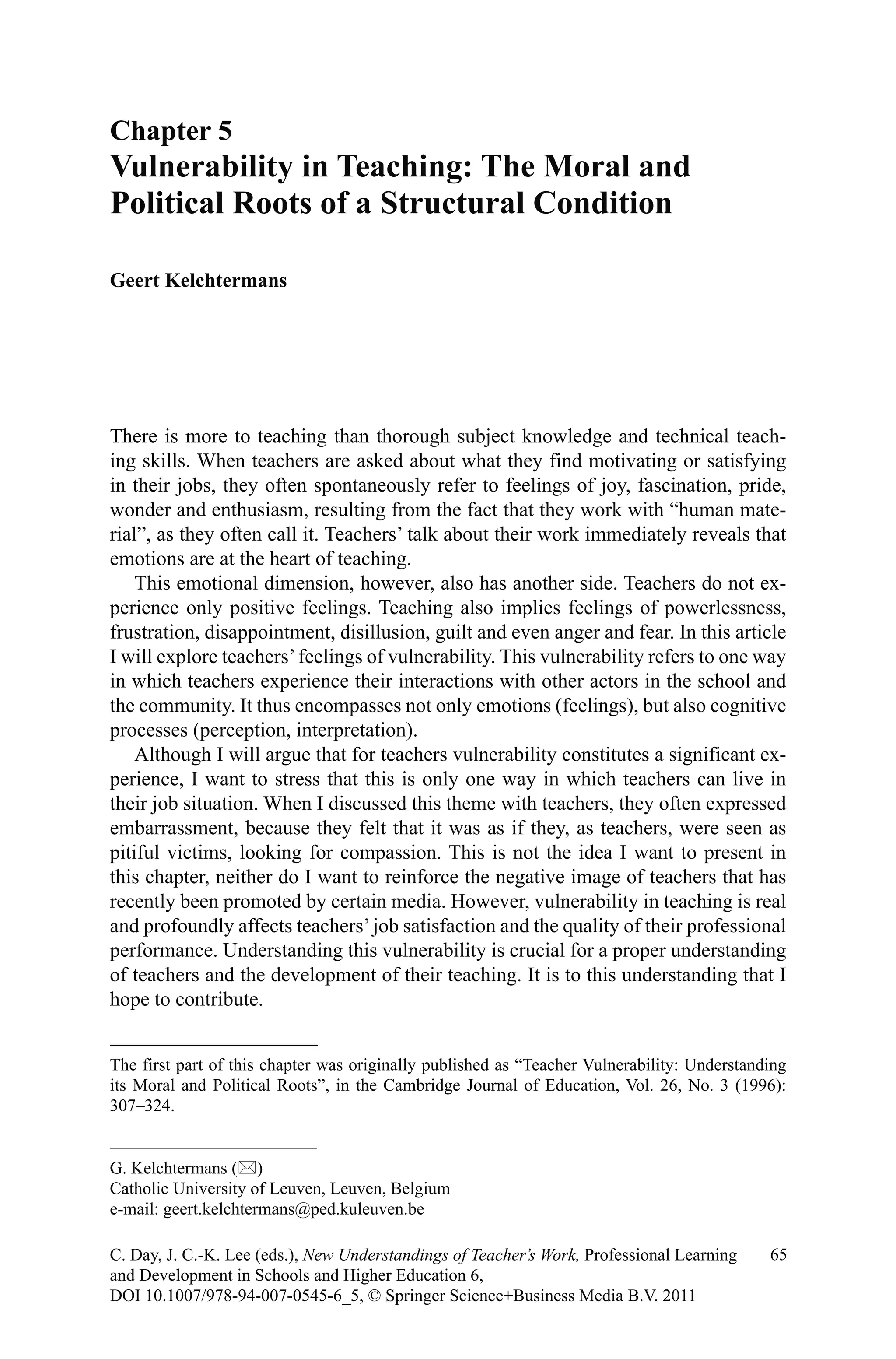 There is more to teaching than thorough subject knowledge and technical teach-
ing skills. When teachers are asked about what they find motivating or satisfying
in their jobs, they often spontaneously refer to feelings of joy, fascination, pride,
wonder and enthusiasm, resulting from the fact that they work with “human mate-
rial”, as they often call it. Teachers’ talk about their work immediately reveals that
emotions are at the heart of teaching.
This emotional dimension, however, also has another side. Teachers do not ex-
perience only positive feelings. Teaching also implies feelings of powerlessness,
frustration, disappointment, disillusion, guilt and even anger and fear. In this article
I will explore teachers’feelings of vulnerability. This vulnerability refers to one way
in which teachers experience their interactions with other actors in the school and
the community. It thus encompasses not only emotions (feelings), but also cognitive
processes (perception, interpretation).
Although I will argue that for teachers vulnerability constitutes a significant ex-
perience, I want to stress that this is only one way in which teachers can live in
their job situation. When I discussed this theme with teachers, they often expressed
embarrassment, because they felt that it was as if they, as teachers, were seen as
pitiful victims, looking for compassion. This is not the idea I want to present in
this chapter, neither do I want to reinforce the negative image of teachers that has
recently been promoted by certain media. However, vulnerability in teaching is real
and profoundly affects teachers’job satisfaction and the quality of their professional
performance. Understanding this vulnerability is crucial for a proper understanding
of teachers and the development of their teaching. It is to this understanding that I
hope to contribute.
Chapter 5
Vulnerability in Teaching: The Moral and
Political Roots of a Structural Condition
Geert Kelchtermans
G. Kelchtermans ()
Catholic University of Leuven, Leuven, Belgium
e-mail: geert.kelchtermans@ped.kuleuven.be
65C. Day, J. C.-K. Lee (eds.), New Understandings of Teacher’s Work, Professional Learning
and Development in Schools and Higher Education 6,
DOI 10.1007/978-94-007-0545-6_5, © Springer Science+Business Media B.V. 2011
The first part of this chapter was originally published as “Teacher Vulnerability: Understanding
its Moral and Political Roots”, in the Cambridge Journal of Education, Vol. 26, No. 3 (1996):
307–324.
 