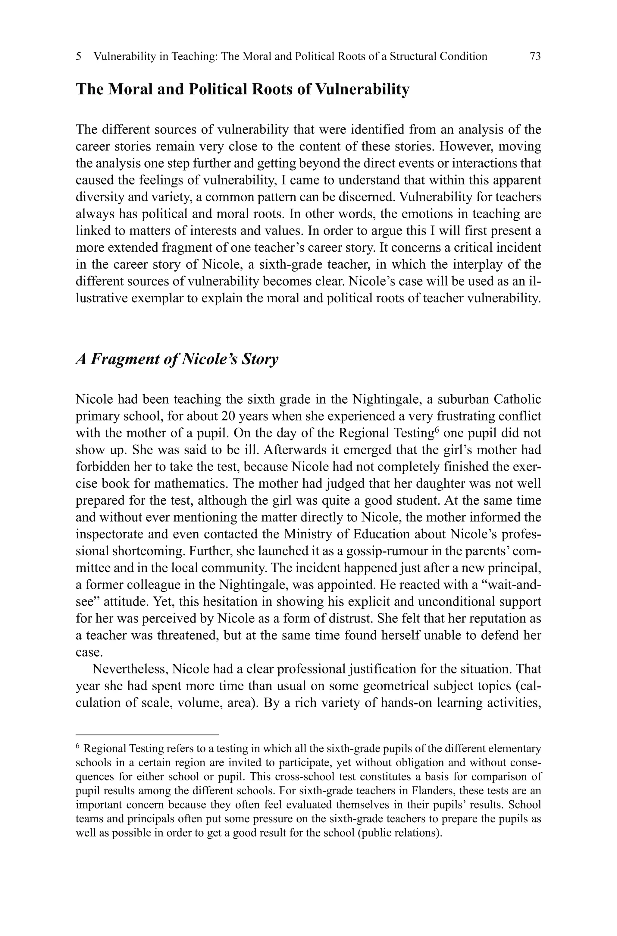 73
The Moral and Political Roots of Vulnerability
The different sources of vulnerability that were identified from an analysis of the
career stories remain very close to the content of these stories. However, moving
the analysis one step further and getting beyond the direct events or interactions that
caused the feelings of vulnerability, I came to understand that within this apparent
diversity and variety, a common pattern can be discerned. Vulnerability for teachers
always has political and moral roots. In other words, the emotions in teaching are
linked to matters of interests and values. In order to argue this I will first present a
more extended fragment of one teacher’s career story. It concerns a critical incident
in the career story of Nicole, a sixth-grade teacher, in which the interplay of the
different sources of vulnerability becomes clear. Nicole’s case will be used as an il-
lustrative exemplar to explain the moral and political roots of teacher vulnerability.
A Fragment of Nicole’s Story
Nicole had been teaching the sixth grade in the Nightingale, a suburban Catholic
primary school, for about 20 years when she experienced a very frustrating conflict
with the mother of a pupil. On the day of the Regional Testing6
one pupil did not
show up. She was said to be ill. Afterwards it emerged that the girl’s mother had
forbidden her to take the test, because Nicole had not completely finished the exer-
cise book for mathematics. The mother had judged that her daughter was not well
prepared for the test, although the girl was quite a good student. At the same time
and without ever mentioning the matter directly to Nicole, the mother informed the
inspectorate and even contacted the Ministry of Education about Nicole’s profes-
sional shortcoming. Further, she launched it as a gossip-rumour in the parents’com-
mittee and in the local community. The incident happened just after a new principal,
a former colleague in the Nightingale, was appointed. He reacted with a “wait-and-
see” attitude. Yet, this hesitation in showing his explicit and unconditional support
for her was perceived by Nicole as a form of distrust. She felt that her reputation as
a teacher was threatened, but at the same time found herself unable to defend her
case.
Nevertheless, Nicole had a clear professional justification for the situation. That
year she had spent more time than usual on some geometrical subject topics (cal-
culation of scale, volume, area). By a rich variety of hands-on learning activities,
6 
Regional Testing refers to a testing in which all the sixth-grade pupils of the different elementary
schools in a certain region are invited to participate, yet without obligation and without conse-
quences for either school or pupil. This cross-school test constitutes a basis for comparison of
pupil results among the different schools. For sixth-grade teachers in Flanders, these tests are an
important concern because they often feel evaluated themselves in their pupils’ results. School
teams and principals often put some pressure on the sixth-grade teachers to prepare the pupils as
well as possible in order to get a good result for the school (public relations).
5  Vulnerability in Teaching: The Moral and Political Roots of a Structural Condition
 