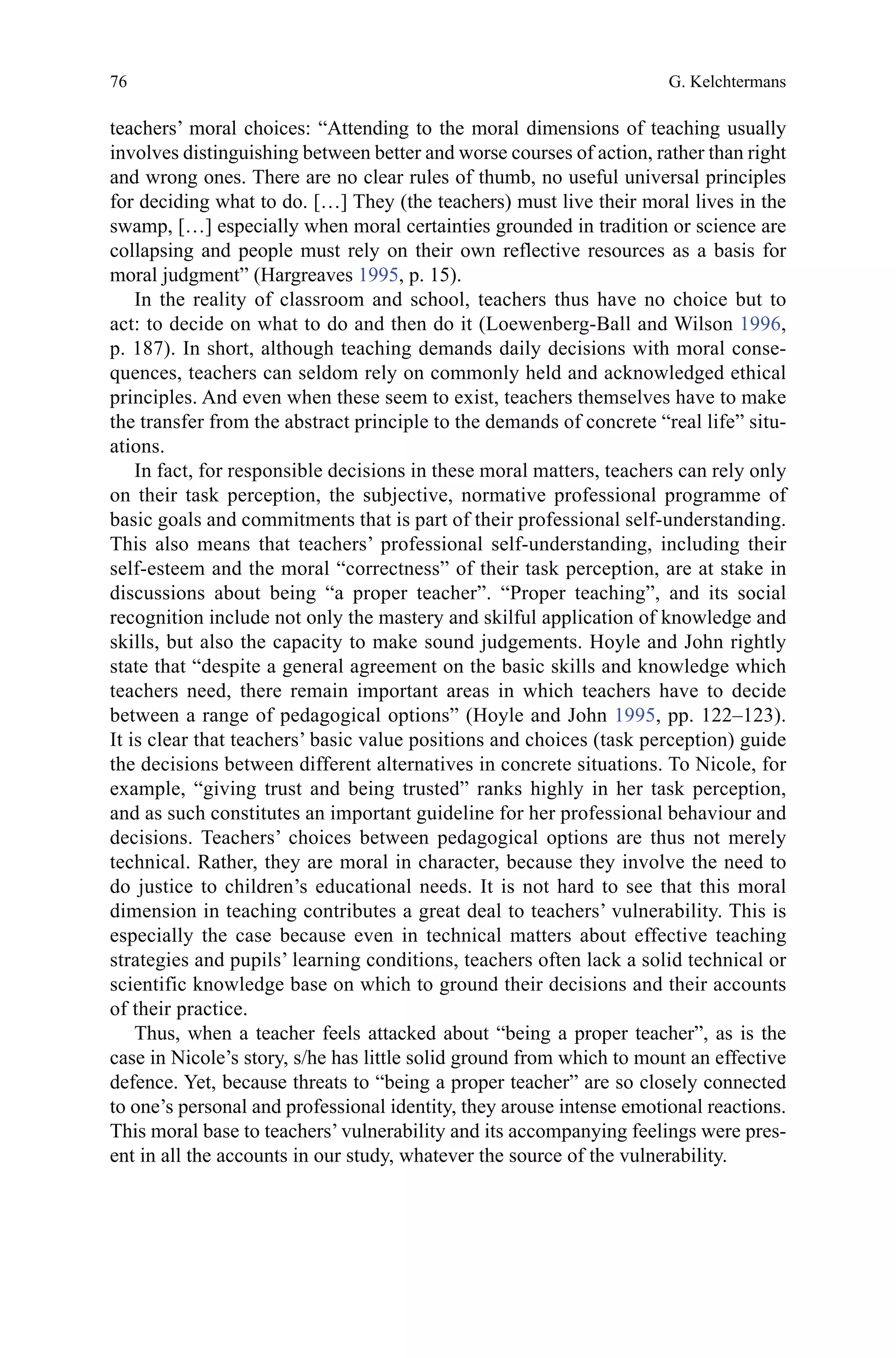 76
teachers’ moral choices: “Attending to the moral dimensions of teaching usually
involves distinguishing between better and worse courses of action, rather than right
and wrong ones. There are no clear rules of thumb, no useful universal principles
for deciding what to do. […] They (the teachers) must live their moral lives in the
swamp, […] especially when moral certainties grounded in tradition or science are
collapsing and people must rely on their own reflective resources as a basis for
moral judgment” (Hargreaves 1995, p. 15).
In the reality of classroom and school, teachers thus have no choice but to
act: to decide on what to do and then do it (Loewenberg-Ball and Wilson 1996,
p. 187). In short, although teaching demands daily decisions with moral conse-
quences, teachers can seldom rely on commonly held and acknowledged ethical
principles. And even when these seem to exist, teachers themselves have to make
the transfer from the abstract principle to the demands of concrete “real life” situ-
ations.
In fact, for responsible decisions in these moral matters, teachers can rely only
on their task perception, the subjective, normative professional programme of
basic goals and commitments that is part of their professional self-understanding.
This also means that teachers’ professional self-understanding, including their
self-esteem and the moral “correctness” of their task perception, are at stake in
discussions about being “a proper teacher”. “Proper teaching”, and its social
recognition include not only the mastery and skilful application of knowledge and
skills, but also the capacity to make sound judgements. Hoyle and John rightly
state that “despite a general agreement on the basic skills and knowledge which
teachers need, there remain important areas in which teachers have to decide
between a range of pedagogical options” (Hoyle and John 1995, pp. 122–123).
It is clear that teachers’ basic value positions and choices (task perception) guide
the decisions between different alternatives in concrete situations. To Nicole, for
example, “giving trust and being trusted” ranks highly in her task perception,
and as such constitutes an important guideline for her professional behaviour and
decisions. Teachers’ choices between pedagogical options are thus not merely
technical. Rather, they are moral in character, because they involve the need to
do justice to children’s educational needs. It is not hard to see that this moral
dimension in teaching contributes a great deal to teachers’ vulnerability. This is
especially the case because even in technical matters about effective teaching
strategies and pupils’ learning conditions, teachers often lack a solid technical or
scientific knowledge base on which to ground their decisions and their accounts
of their practice.
Thus, when a teacher feels attacked about “being a proper teacher”, as is the
case in Nicole’s story, s/he has little solid ground from which to mount an effective
defence. Yet, because threats to “being a proper teacher” are so closely connected
to one’s personal and professional identity, they arouse intense emotional reactions.
This moral base to teachers’ vulnerability and its accompanying feelings were pres-
ent in all the accounts in our study, whatever the source of the vulnerability.
G. Kelchtermans
 