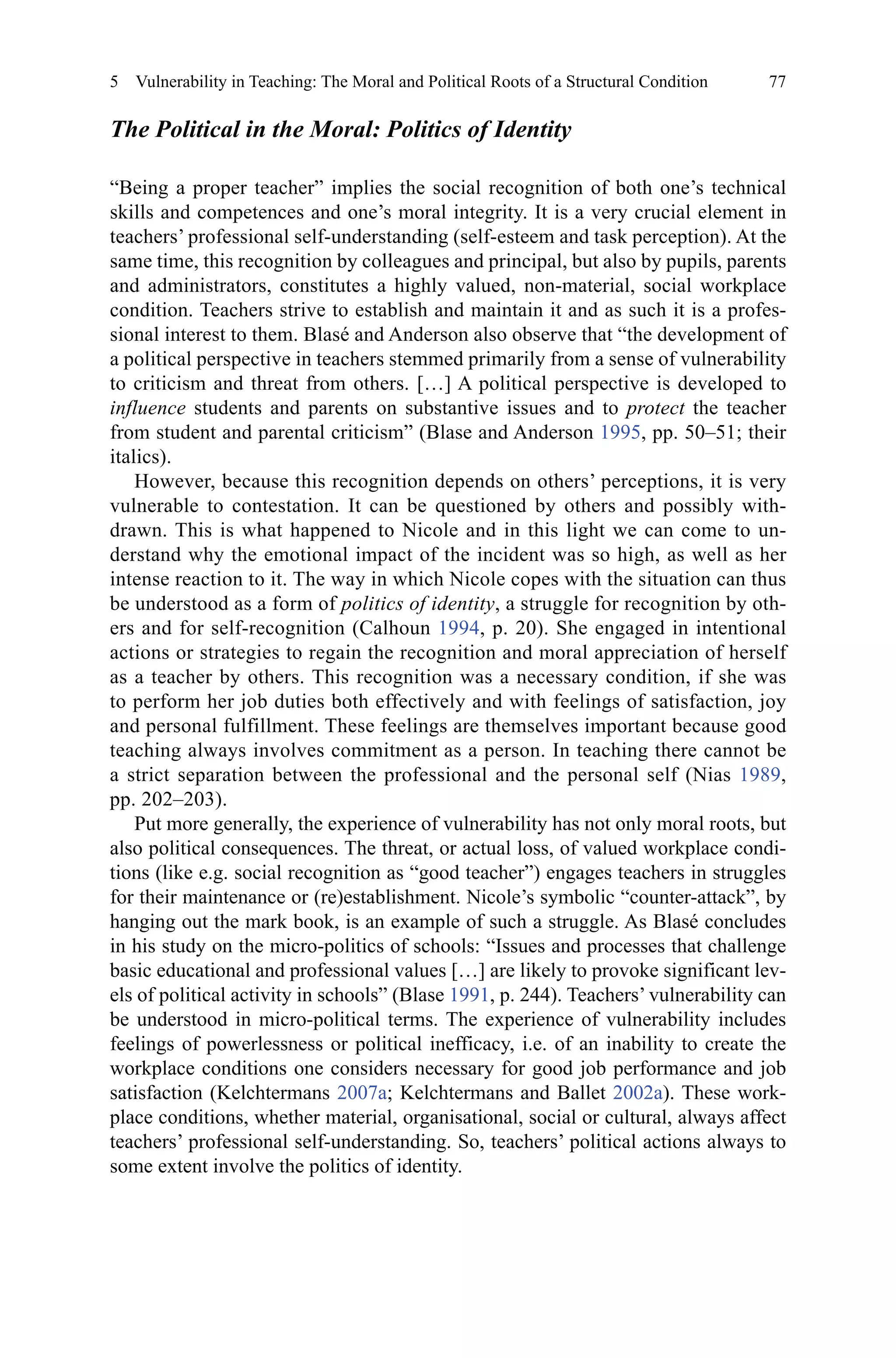 77
The Political in the Moral: Politics of Identity
“Being a proper teacher” implies the social recognition of both one’s technical
skills and competences and one’s moral integrity. It is a very crucial element in
teachers’ professional self-understanding (self-esteem and task perception). At the
same time, this recognition by colleagues and principal, but also by pupils, parents
and administrators, constitutes a highly valued, non-material, social workplace
condition. Teachers strive to establish and maintain it and as such it is a profes-
sional interest to them. Blasé and Anderson also observe that “the development of
a political perspective in teachers stemmed primarily from a sense of vulnerability
to criticism and threat from others. […] A political perspective is developed to
influence students and parents on substantive issues and to protect the teacher
from student and parental criticism” (Blase and Anderson 1995, pp. 50–51; their
italics).
However, because this recognition depends on others’ perceptions, it is very
vulnerable to contestation. It can be questioned by others and possibly with-
drawn. This is what happened to Nicole and in this light we can come to un-
derstand why the emotional impact of the incident was so high, as well as her
intense reaction to it. The way in which Nicole copes with the situation can thus
be understood as a form of politics of identity, a struggle for recognition by oth-
ers and for self-recognition (Calhoun 1994, p. 20). She engaged in intentional
actions or strategies to regain the recognition and moral appreciation of herself
as a teacher by others. This recognition was a necessary condition, if she was
to perform her job duties both effectively and with feelings of satisfaction, joy
and personal fulfillment. These feelings are themselves important because good
teaching always involves commitment as a person. In teaching there cannot be
a strict separation between the professional and the personal self (Nias 1989,
pp. 202–203).
Put more generally, the experience of vulnerability has not only moral roots, but
also political consequences. The threat, or actual loss, of valued workplace condi-
tions (like e.g. social recognition as “good teacher”) engages teachers in struggles
for their maintenance or (re)establishment. Nicole’s symbolic “counter-attack”, by
hanging out the mark book, is an example of such a struggle. As Blasé concludes
in his study on the micro-politics of schools: “Issues and processes that challenge
basic educational and professional values […] are likely to provoke significant lev-
els of political activity in schools” (Blase 1991, p. 244). Teachers’ vulnerability can
be understood in micro-political terms. The experience of vulnerability includes
feelings of powerlessness or political inefficacy, i.e. of an inability to create the
workplace conditions one considers necessary for good job performance and job
satisfaction (Kelchtermans 2007a; Kelchtermans and Ballet 2002a). These work-
place conditions, whether material, organisational, social or cultural, always affect
teachers’ professional self-understanding. So, teachers’ political actions always to
some extent involve the politics of identity.
5  Vulnerability in Teaching: The Moral and Political Roots of a Structural Condition
 