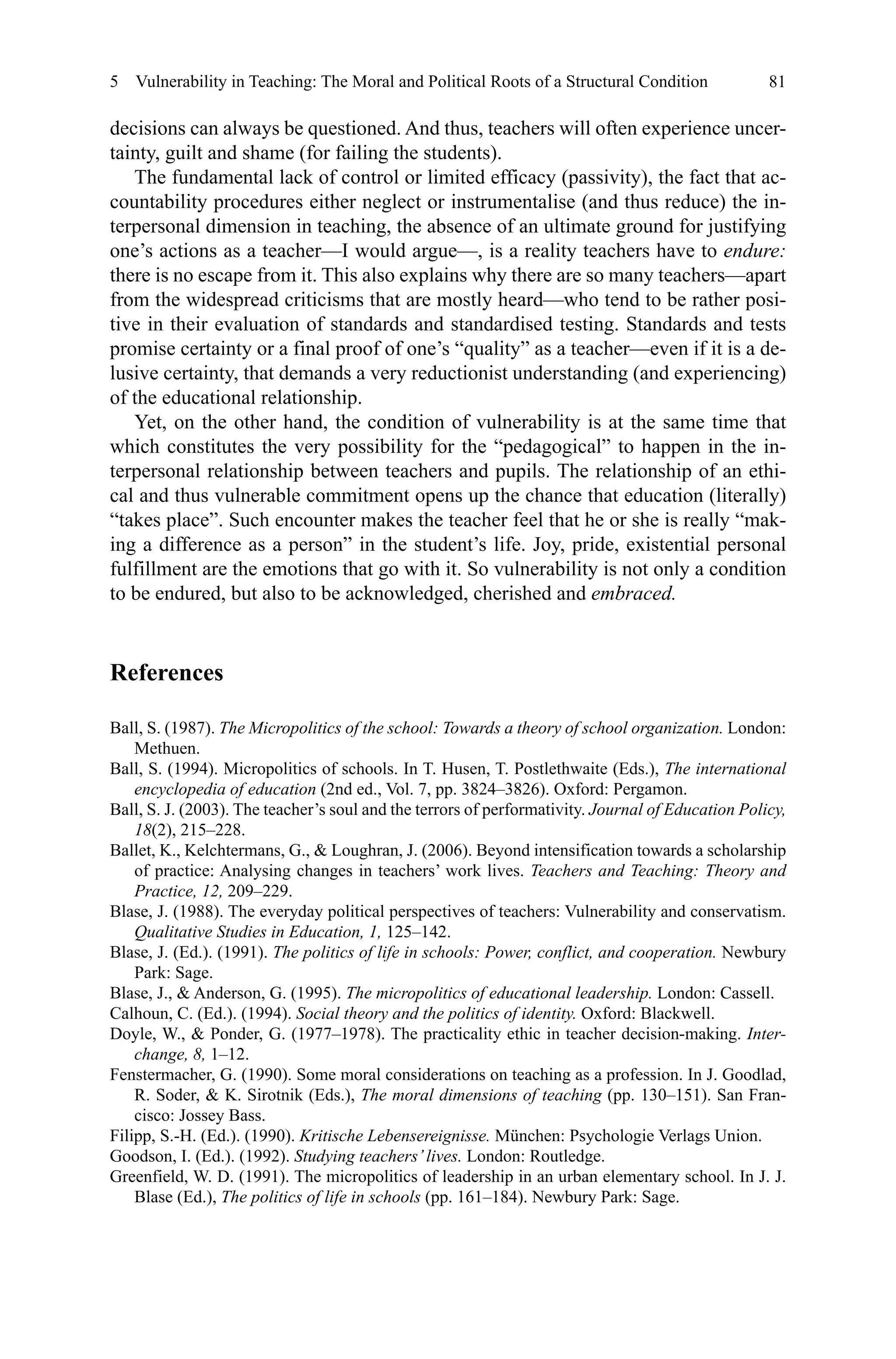 81
decisions can always be questioned. And thus, teachers will often experience uncer-
tainty, guilt and shame (for failing the students).
The fundamental lack of control or limited efficacy (passivity), the fact that ac-
countability procedures either neglect or instrumentalise (and thus reduce) the in-
terpersonal dimension in teaching, the absence of an ultimate ground for justifying
one’s actions as a teacher—I would argue—, is a reality teachers have to endure:
there is no escape from it. This also explains why there are so many teachers—apart
from the widespread criticisms that are mostly heard—who tend to be rather posi-
tive in their evaluation of standards and standardised testing. Standards and tests
promise certainty or a final proof of one’s “quality” as a teacher—even if it is a de-
lusive certainty, that demands a very reductionist understanding (and experiencing)
of the educational relationship.
Yet, on the other hand, the condition of vulnerability is at the same time that
which constitutes the very possibility for the “pedagogical” to happen in the in-
terpersonal relationship between teachers and pupils. The relationship of an ethi-
cal and thus vulnerable commitment opens up the chance that education (literally)
“takes place”. Such encounter makes the teacher feel that he or she is really “mak-
ing a difference as a person” in the student’s life. Joy, pride, existential personal
fulfillment are the emotions that go with it. So vulnerability is not only a condition
to be endured, but also to be acknowledged, cherished and embraced.
References
Ball, S. (1987). The Micropolitics of the school: Towards a theory of school organization. London:
Methuen.
Ball, S. (1994). Micropolitics of schools. In T. Husen, T. Postlethwaite (Eds.), The international
encyclopedia of education (2nd ed., Vol. 7, pp. 3824–3826). Oxford: Pergamon.
Ball, S. J. (2003). The teacher’s soul and the terrors of performativity. Journal of Education Policy,
18(2), 215–228.
Ballet, K., Kelchtermans, G.,  Loughran, J. (2006). Beyond intensification towards a scholarship
of practice: Analysing changes in teachers’ work lives. Teachers and Teaching: Theory and
Practice, 12, 209–229.
Blase, J. (1988). The everyday political perspectives of teachers: Vulnerability and conservatism.
Qualitative Studies in Education, 1, 125–142.
Blase, J. (Ed.). (1991). The politics of life in schools: Power, conflict, and cooperation. Newbury
Park: Sage.
Blase, J.,  Anderson, G. (1995). The micropolitics of educational leadership. London: Cassell.
Calhoun, C. (Ed.). (1994). Social theory and the politics of identity. Oxford: Blackwell.
Doyle, W.,  Ponder, G. (1977–1978). The practicality ethic in teacher decision-making. Inter-
change, 8, 1–12.
Fenstermacher, G. (1990). Some moral considerations on teaching as a profession. In J. Goodlad,
R. Soder,  K. Sirotnik (Eds.), The moral dimensions of teaching (pp. 130–151). San Fran-
cisco: Jossey Bass.
Filipp, S.-H. (Ed.). (1990). Kritische Lebensereignisse. München: Psychologie Verlags Union.
Goodson, I. (Ed.). (1992). Studying teachers’lives. London: Routledge.
Greenfield, W. D. (1991). The micropolitics of leadership in an urban elementary school. In J. J.
Blase (Ed.), The politics of life in schools (pp. 161–184). Newbury Park: Sage.
5  Vulnerability in Teaching: The Moral and Political Roots of a Structural Condition
 