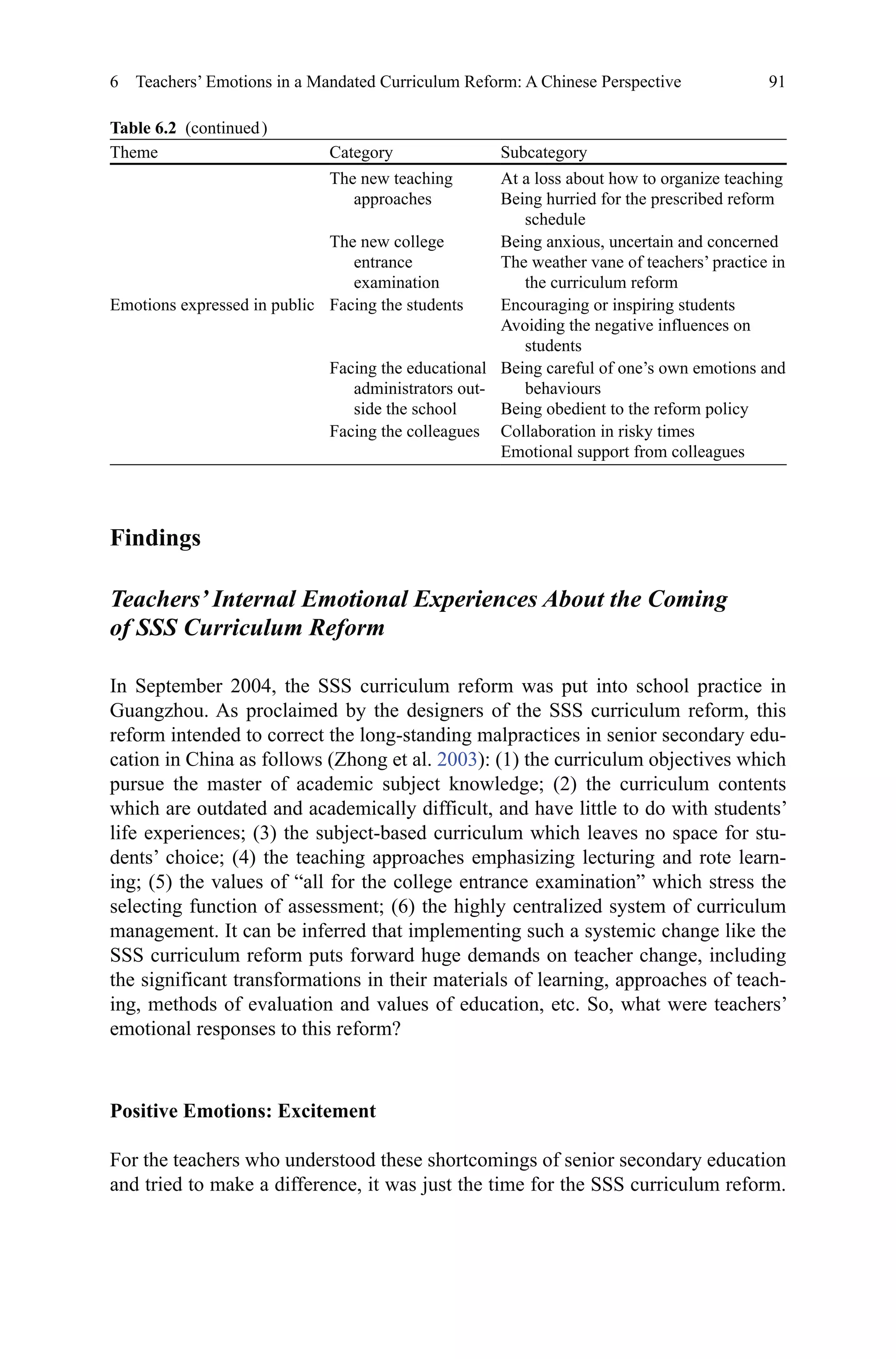 91
Findings
Teachers’ Internal Emotional Experiences About the Coming
of SSS Curriculum Reform
In September 2004, the SSS curriculum reform was put into school practice in
Guangzhou. As proclaimed by the designers of the SSS curriculum reform, this
reform intended to correct the long-standing malpractices in senior secondary edu-
cation in China as follows (Zhong et al. 2003): (1) the curriculum objectives which
pursue the master of academic subject knowledge; (2) the curriculum contents
which are outdated and academically difficult, and have little to do with students’
life experiences; (3) the subject-based curriculum which leaves no space for stu-
dents’ choice; (4) the teaching approaches emphasizing lecturing and rote learn-
ing; (5) the values of “all for the college entrance examination” which stress the
selecting function of assessment; (6) the highly centralized system of curriculum
management. It can be inferred that implementing such a systemic change like the
SSS curriculum reform puts forward huge demands on teacher change, including
the significant transformations in their materials of learning, approaches of teach-
ing, methods of evaluation and values of education, etc. So, what were teachers’
emotional responses to this reform?
Positive Emotions: Excitement
For the teachers who understood these shortcomings of senior secondary education
and tried to make a difference, it was just the time for the SSS curriculum reform.
6  Teachers’ Emotions in a Mandated Curriculum Reform: A Chinese Perspective
Theme Category Subcategory
The new teaching
approaches
At a loss about how to organize teaching
Being hurried for the prescribed reform
schedule
The new college
entrance
examination
Being anxious, uncertain and concerned
The weather vane of teachers’ practice in
the curriculum reform
Emotions expressed in public Facing the students Encouraging or inspiring students
Avoiding the negative influences on
students
Facing the educational
administrators out-
side the school
Being careful of one’s own emotions and
behaviours
Being obedient to the reform policy
Facing the colleagues Collaboration in risky times
Emotional support from colleagues
Table 6.2  (continued )
 