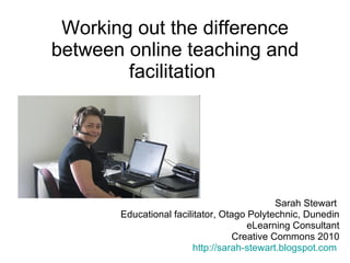 Working out the difference between online teaching and facilitation  Sarah Stewart  Educational facilitator, Otago Polytechnic, Dunedin eLearning Consultant Creative Commons 2010 http://sarah-stewart.blogspot.com   