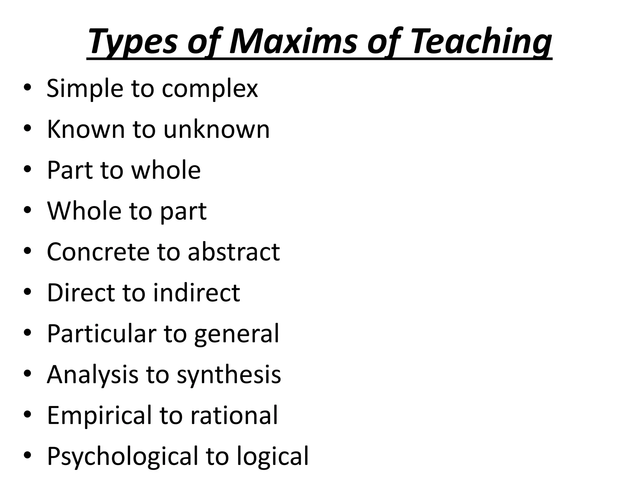 Types of Maxims of Teaching
• Simple to complex
• Known to unknown
• Part to whole
• Whole to part
• Concrete to abstract
• Direct to indirect
• Particular to general
• Analysis to synthesis
• Empirical to rational
• Psychological to logical
 