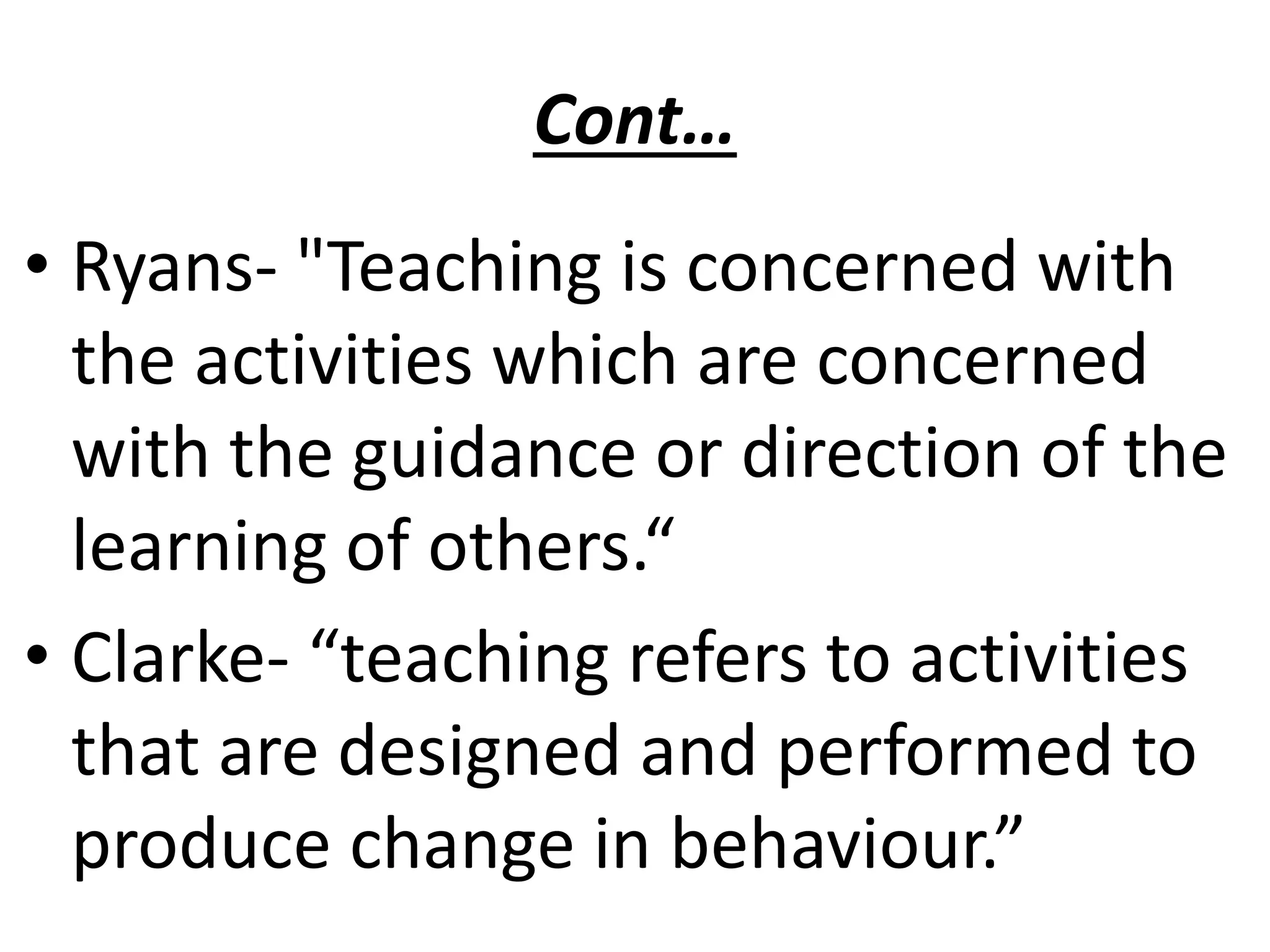 Cont…
• Ryans- "Teaching is concerned with
the activities which are concerned
with the guidance or direction of the
learning of others.“
• Clarke- “teaching refers to activities
that are designed and performed to
produce change in behaviour.”
 