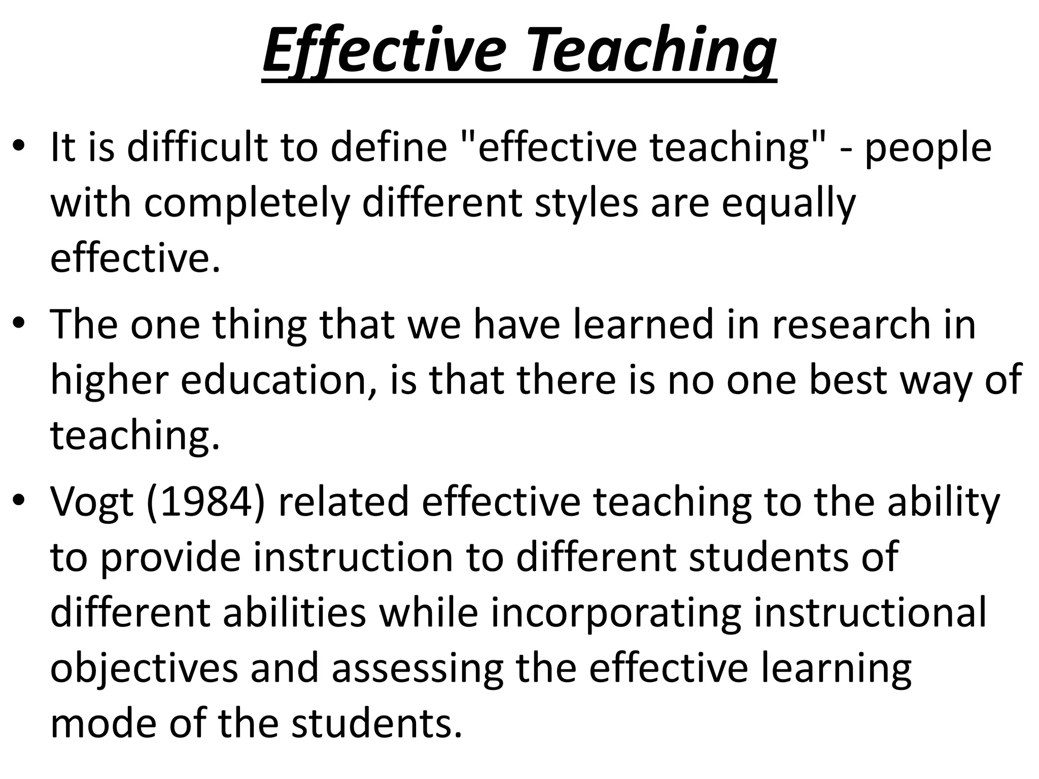 Effective Teaching
• It is difficult to define "effective teaching" - people
with completely different styles are equally
effective.
• The one thing that we have learned in research in
higher education, is that there is no one best way of
teaching.
• Vogt (1984) related effective teaching to the ability
to provide instruction to different students of
different abilities while incorporating instructional
objectives and assessing the effective learning
mode of the students.
 