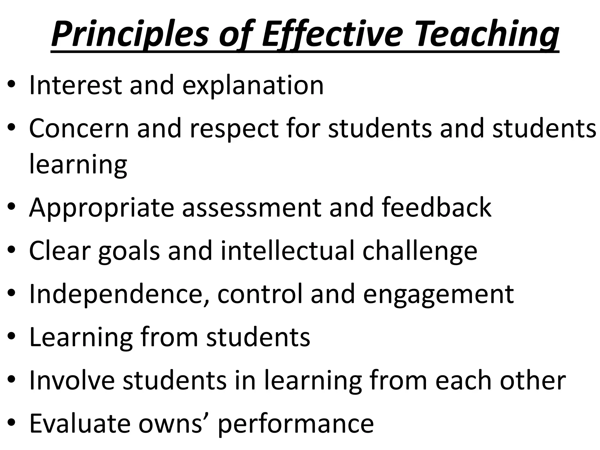 Principles of Effective Teaching
• Interest and explanation
• Concern and respect for students and students
learning
• Appropriate assessment and feedback
• Clear goals and intellectual challenge
• Independence, control and engagement
• Learning from students
• Involve students in learning from each other
• Evaluate owns’ performance
 