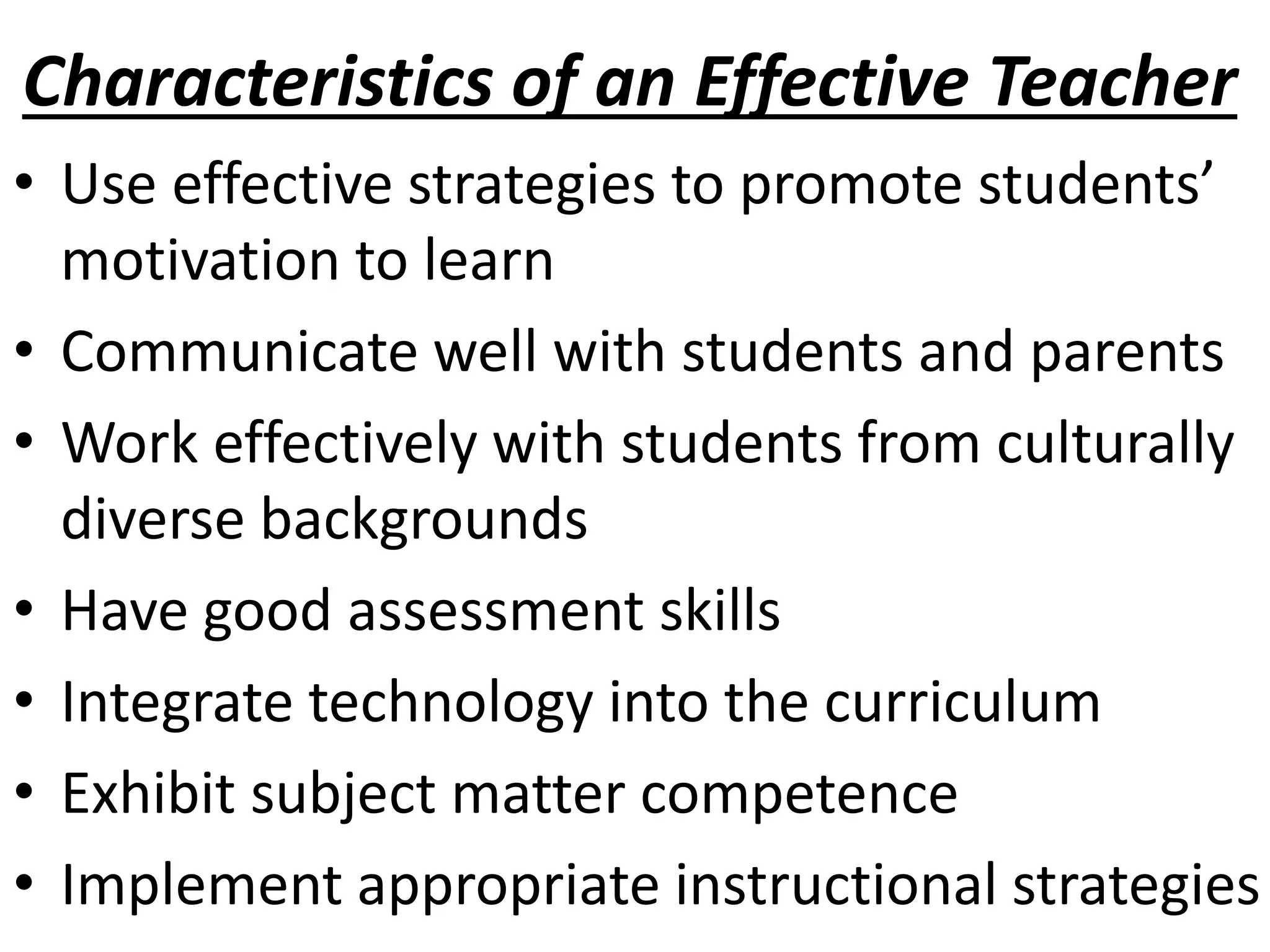 Characteristics of an Effective Teacher
• Use effective strategies to promote students’
motivation to learn
• Communicate well with students and parents
• Work effectively with students from culturally
diverse backgrounds
• Have good assessment skills
• Integrate technology into the curriculum
• Exhibit subject matter competence
• Implement appropriate instructional strategies
 