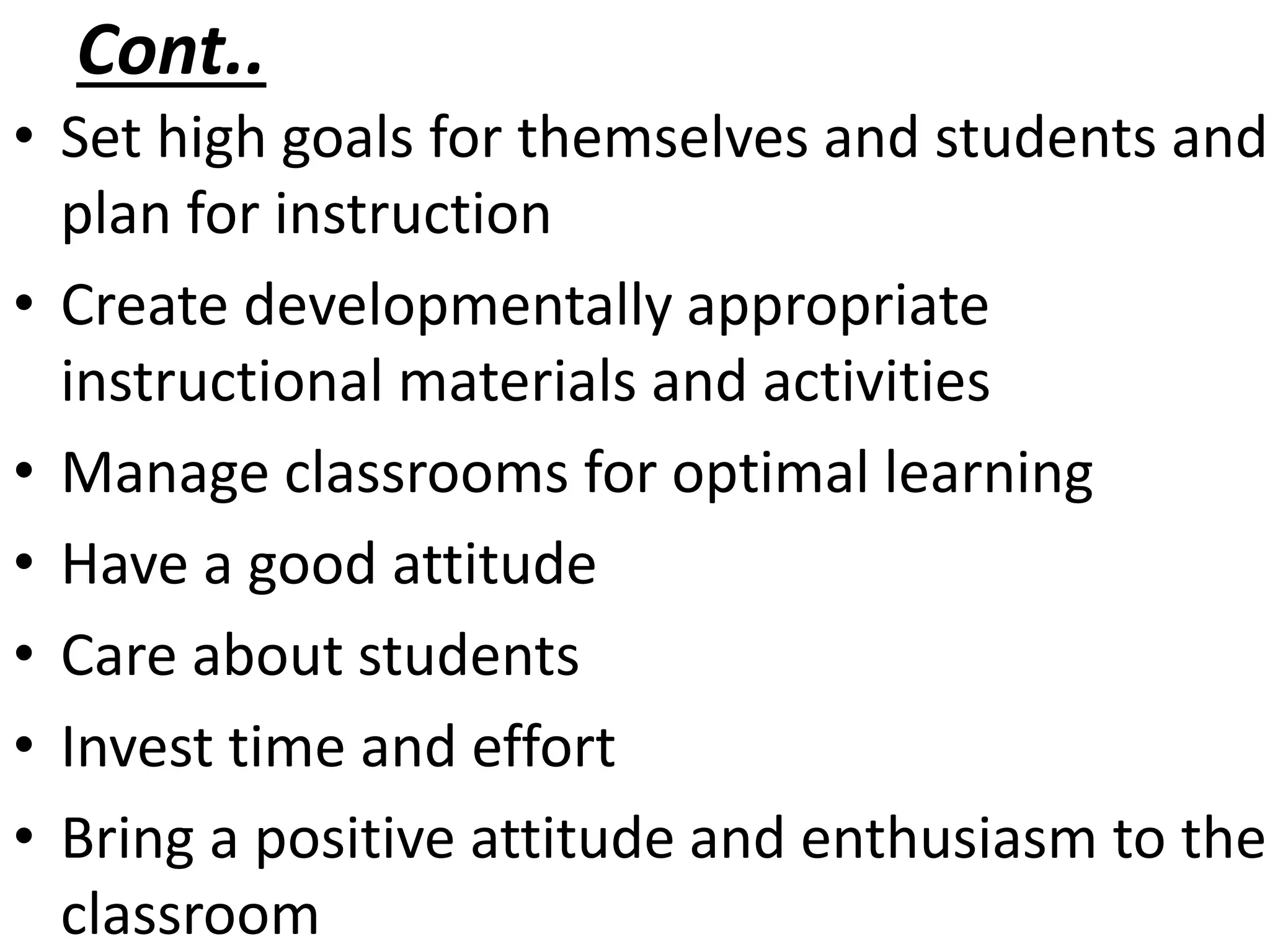 Cont..
• Set high goals for themselves and students and
plan for instruction
• Create developmentally appropriate
instructional materials and activities
• Manage classrooms for optimal learning
• Have a good attitude
• Care about students
• Invest time and effort
• Bring a positive attitude and enthusiasm to the
classroom
 