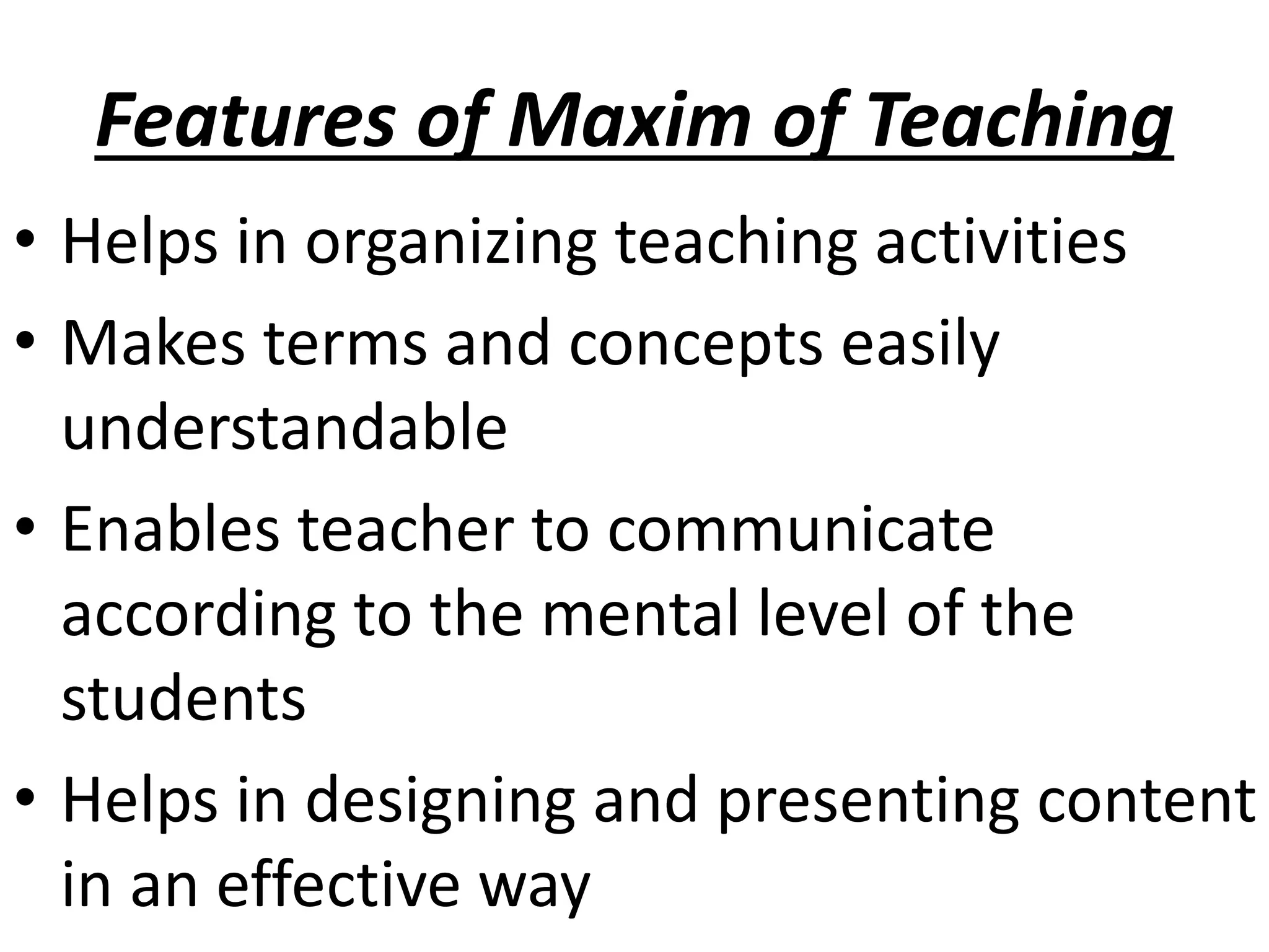 Features of Maxim of Teaching
• Helps in organizing teaching activities
• Makes terms and concepts easily
understandable
• Enables teacher to communicate
according to the mental level of the
students
• Helps in designing and presenting content
in an effective way
 