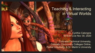 Teaching & Interacting
in Virtual Worlds
Dr. Cynthia Calongne
ISTE20 Live Nov 30, 2020
Colorado Technical University,
Colorado Community Colleges Online,
Parker University, & St. Martin’s University
 