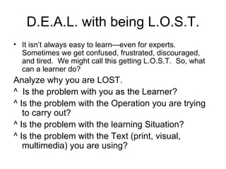 D.E.A.L. with being L.O.S.T. It isn’t always easy to learn—even for experts.  Sometimes we get confused, frustrated, discouraged, and tired.  We might call this getting L.O.S.T.  So, what can a learner do? Analyze why you are LOST. ^  Is the problem with you as the Learner? ^ Is the problem with the Operation you are trying to carry out? ^ Is the problem with the learning Situation? ^ Is the problem with the Text (print, visual,  multimedia) you are using? 
