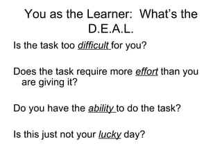You as the Learner:  What’s the D.E.A.L. Is the task too  difficult  for you? Does the task require more  effort  than you are giving it? Do you have the  ability  to do the task? Is this just not your  lucky  day? 