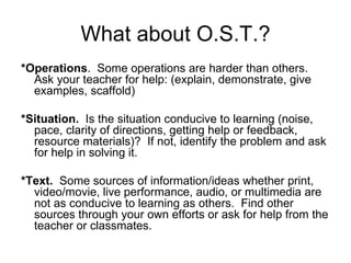 What about O.S.T.? *Operations .  Some operations are harder than others.  Ask your teacher for help: (explain, demonstrate, give examples, scaffold) *Situation.   Is the situation conducive to learning (noise, pace, clarity of directions, getting help or feedback, resource materials)?  If not, identify the problem and ask for help in solving it. *Text.   Some sources of information/ideas whether print, video/movie, live performance, audio, or multimedia are not as conducive to learning as others.  Find other sources through your own efforts or ask for help from the teacher or classmates. 