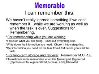 I can remember this. We haven’t really learned something if we can’t remember it…while we are working as well as  when the task is over. Suggestions for Remembering.  ^ For remembering while you are working: *Focus on what you are doing.  Block out everything else. *Write down the information you need.  Chunk it into categories. *Get information you need for the task from LTM before you start the task. ^For long-term storage and retrieval :  Remember M.O.R.E. Information is more memorable when it is  M eaningful,  O rganized,  R epresented for a generalized purpose, and  E laborated. Memorable 