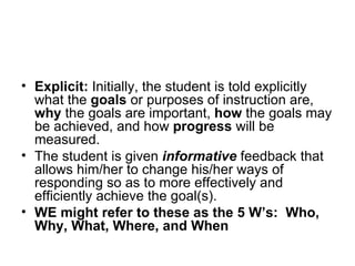 Explicit:  Initially, the student is told explicitly what the  goals  or purposes of instruction are,  why  the goals are important,  how  the goals may be achieved, and how  progress  will be measured. The student is given  informative  feedback that allows him/her to change his/her ways of responding so as to more effectively and efficiently achieve the goal(s). WE might refer to these as the 5 W’s:  Who, Why, What, Where, and When 