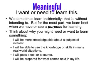 I want or need to learn this. We sometimes learn incidentally: that is, without intending to.  But for the most part, we learn best when we have or see a  purpose  for learning. Think about why you might need or want to learn something: I will be more knowledgeable about a subject of interest. I will be able to use the knowledge or skills in many real world situations. I will pass a test or a course. I will be prepared for what comes next in my life. Meaningful 