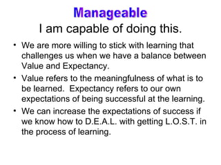 I am capable of doing this. We are more willing to stick with learning that challenges us when we have a balance between Value and Expectancy. Value refers to the meaningfulness of what is to be learned.  Expectancy refers to our own expectations of being successful at the learning. We can increase the expectations of success if we know how to D.E.A.L. with getting L.O.S.T. in the process of learning. Manageable 