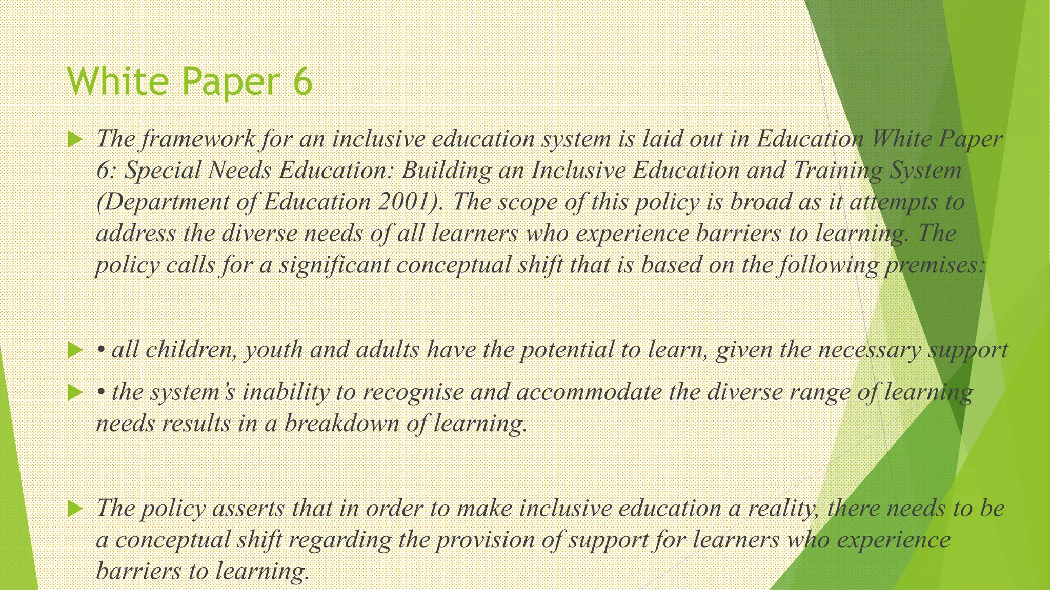 White Paper 6
 The framework for an inclusive education system is laid out in Education White Paper
6: Special Needs Education: Building an Inclusive Education and Training System
(Department of Education 2001). The scope of this policy is broad as it attempts to
address the diverse needs of all learners who experience barriers to learning. The
policy calls for a significant conceptual shift that is based on the following premises:
 • all children, youth and adults have the potential to learn, given the necessary support
 • the system’s inability to recognise and accommodate the diverse range of learning
needs results in a breakdown of learning.
 The policy asserts that in order to make inclusive education a reality, there needs to be
a conceptual shift regarding the provision of support for learners who experience
barriers to learning.
 