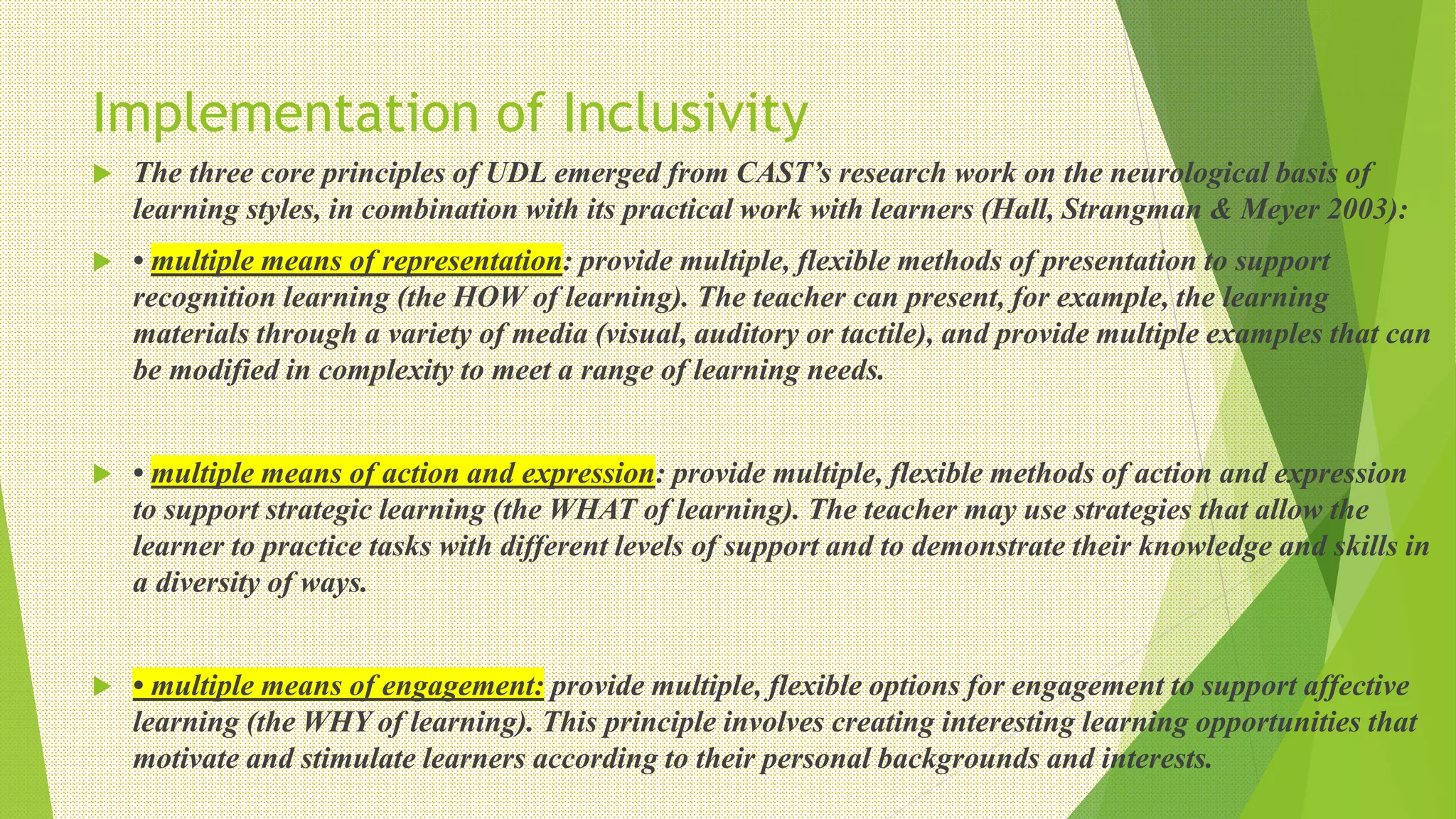 Implementation of Inclusivity
 The three core principles of UDL emerged from CAST’s research work on the neurological basis of
learning styles, in combination with its practical work with learners (Hall, Strangman & Meyer 2003):
 • multiple means of representation: provide multiple, flexible methods of presentation to support
recognition learning (the HOW of learning). The teacher can present, for example, the learning
materials through a variety of media (visual, auditory or tactile), and provide multiple examples that can
be modified in complexity to meet a range of learning needs.
 • multiple means of action and expression: provide multiple, flexible methods of action and expression
to support strategic learning (the WHAT of learning). The teacher may use strategies that allow the
learner to practice tasks with different levels of support and to demonstrate their knowledge and skills in
a diversity of ways.
 • multiple means of engagement: provide multiple, flexible options for engagement to support affective
learning (the WHY of learning). This principle involves creating interesting learning opportunities that
motivate and stimulate learners according to their personal backgrounds and interests.
 