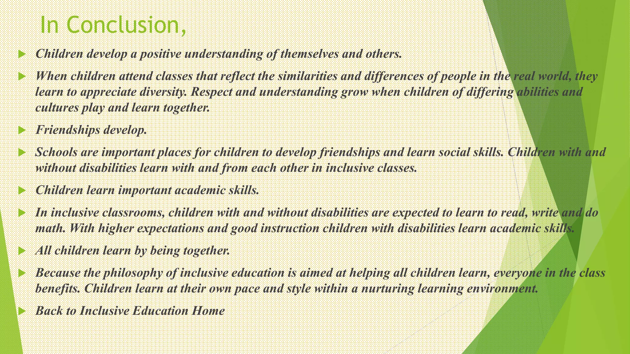 In Conclusion,
 Children develop a positive understanding of themselves and others.
 When children attend classes that reflect the similarities and differences of people in the real world, they
learn to appreciate diversity. Respect and understanding grow when children of differing abilities and
cultures play and learn together.
 Friendships develop.
 Schools are important places for children to develop friendships and learn social skills. Children with and
without disabilities learn with and from each other in inclusive classes.
 Children learn important academic skills.
 In inclusive classrooms, children with and without disabilities are expected to learn to read, write and do
math. With higher expectations and good instruction children with disabilities learn academic skills.
 All children learn by being together.
 Because the philosophy of inclusive education is aimed at helping all children learn, everyone in the class
benefits. Children learn at their own pace and style within a nurturing learning environment.
 Back to Inclusive Education Home
 