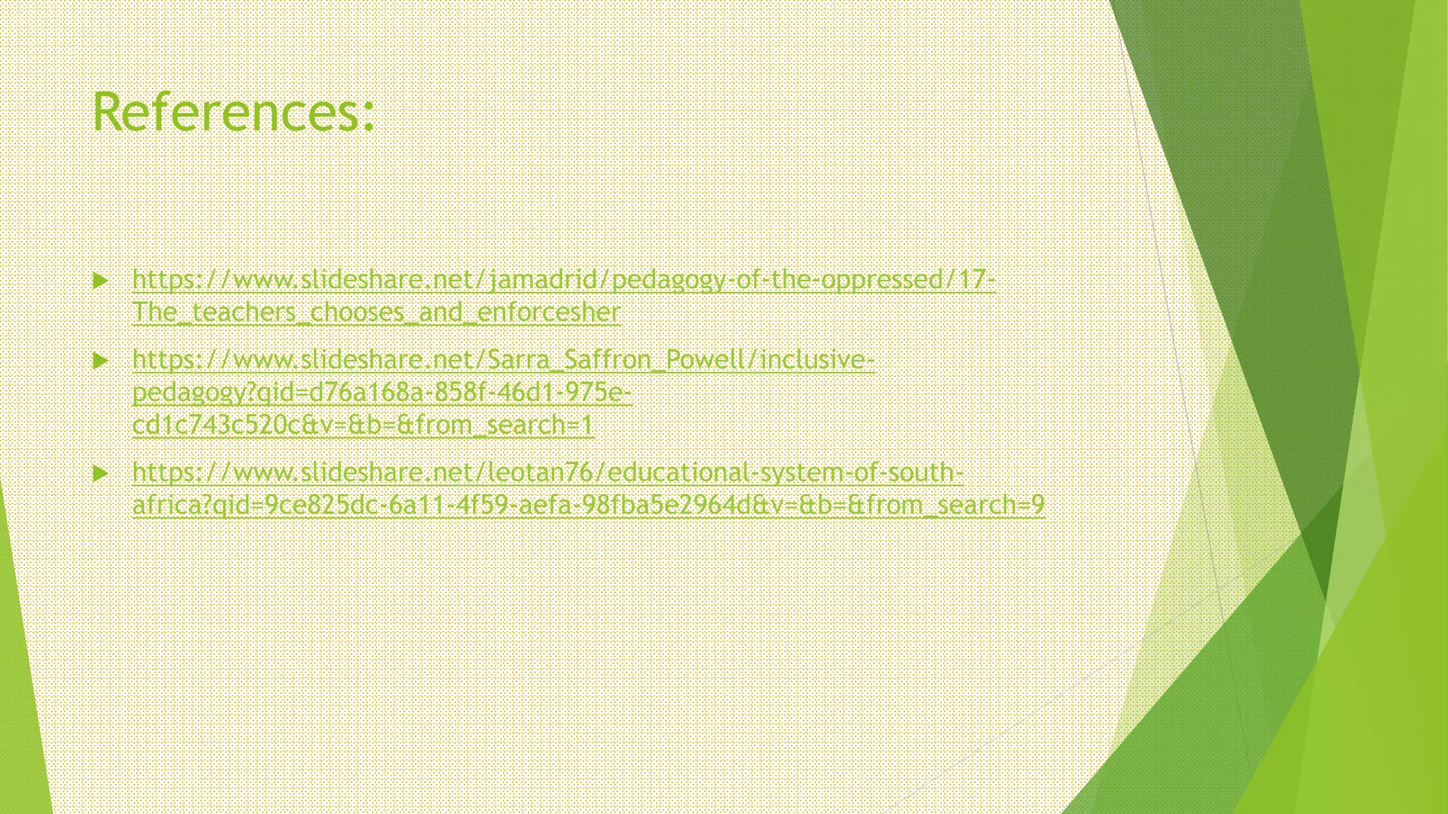 References:
 https://www.slideshare.net/jamadrid/pedagogy-of-the-oppressed/17-
The_teachers_chooses_and_enforcesher
 https://www.slideshare.net/Sarra_Saffron_Powell/inclusive-
pedagogy?qid=d76a168a-858f-46d1-975e-
cd1c743c520c&v=&b=&from_search=1
 https://www.slideshare.net/leotan76/educational-system-of-south-
africa?qid=9ce825dc-6a11-4f59-aefa-98fba5e2964d&v=&b=&from_search=9
 