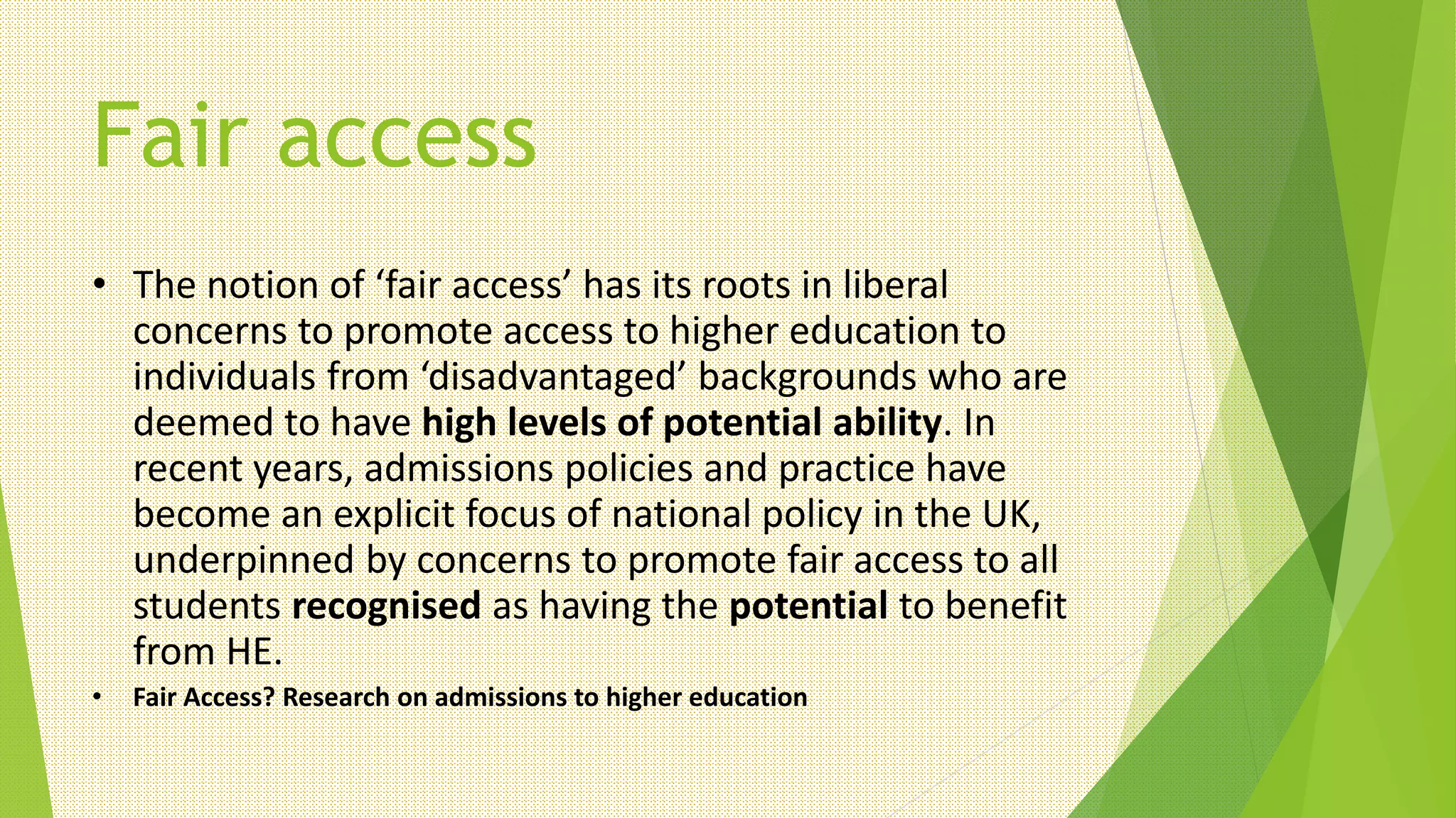 Fair access
• The notion of ‘fair access’ has its roots in liberal
concerns to promote access to higher education to
individuals from ‘disadvantaged’ backgrounds who are
deemed to have high levels of potential ability. In
recent years, admissions policies and practice have
become an explicit focus of national policy in the UK,
underpinned by concerns to promote fair access to all
students recognised as having the potential to benefit
from HE.
• Fair Access? Research on admissions to higher education
 