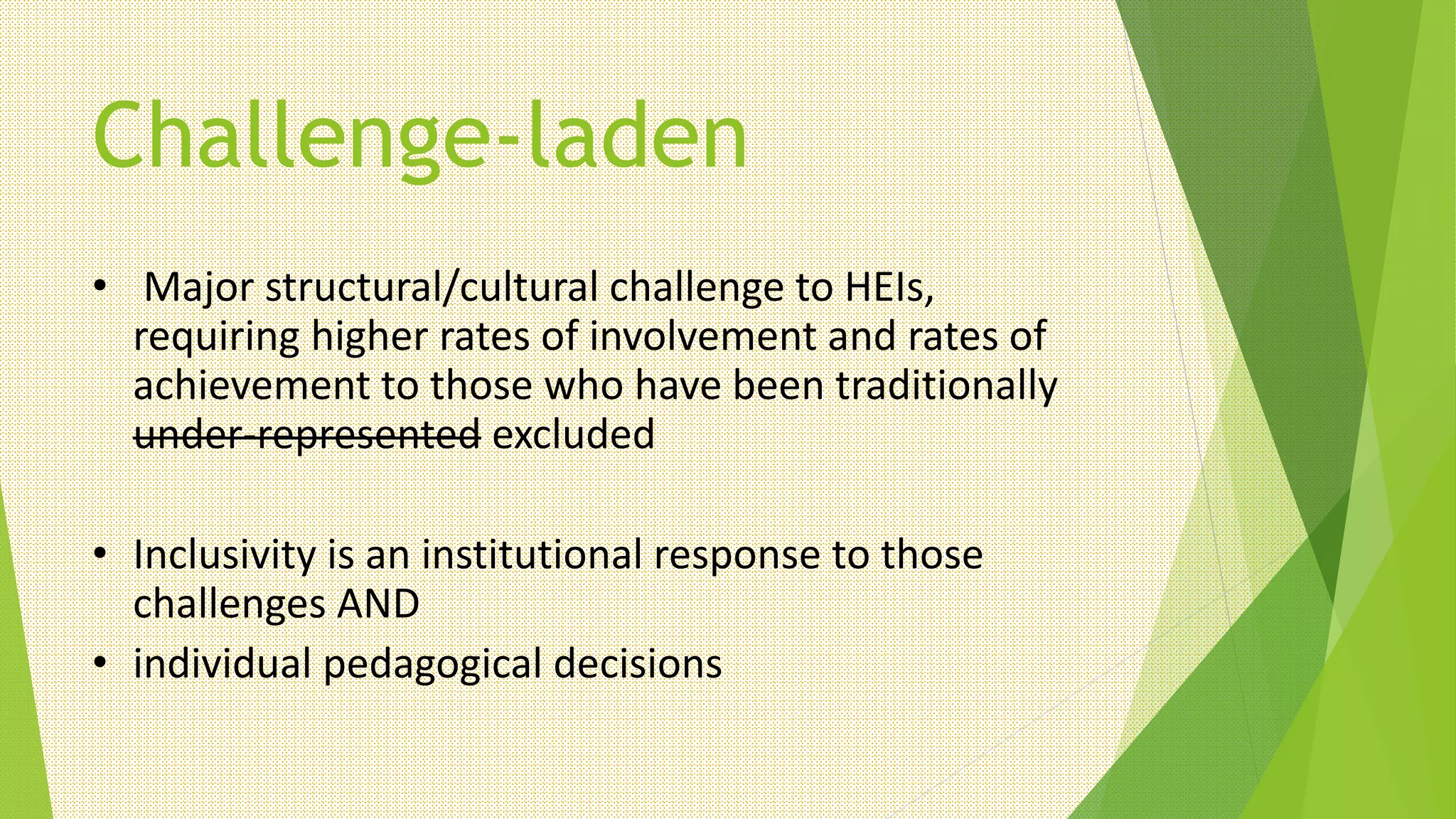 Challenge-laden
• Major structural/cultural challenge to HEIs,
requiring higher rates of involvement and rates of
achievement to those who have been traditionally
under-represented excluded
• Inclusivity is an institutional response to those
challenges AND
• individual pedagogical decisions
 