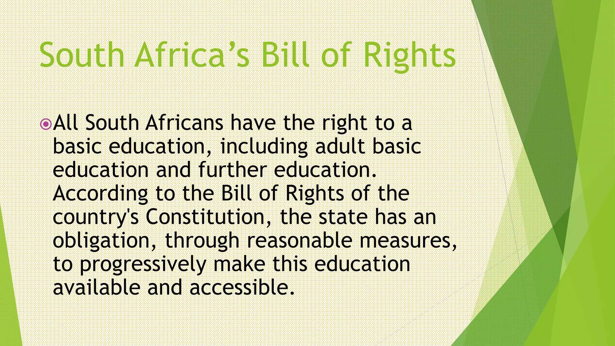 South Africa’s Bill of Rights
All South Africans have the right to a
basic education, including adult basic
education and further education.
According to the Bill of Rights of the
country's Constitution, the state has an
obligation, through reasonable measures,
to progressively make this education
available and accessible.
 