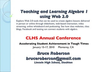 Teaching and Learning Algebra 1 using Web 2.0 Explore Web 2.0 tools that can be used to create algebra lessons delivered in person or online through slideshows, web-based interaction, video streaming, online whiteboard and podcasting. See how class websites, class blogs, Facebook and texting can connect students with algebra. CLHS Annual Conference Accelerating Student Achievement in Tough Times January 15-17, 2010  Monterey, CA Bruce Roberson [email_address] Lincoln High School, Stockton tinyurl.com/clhs2010 