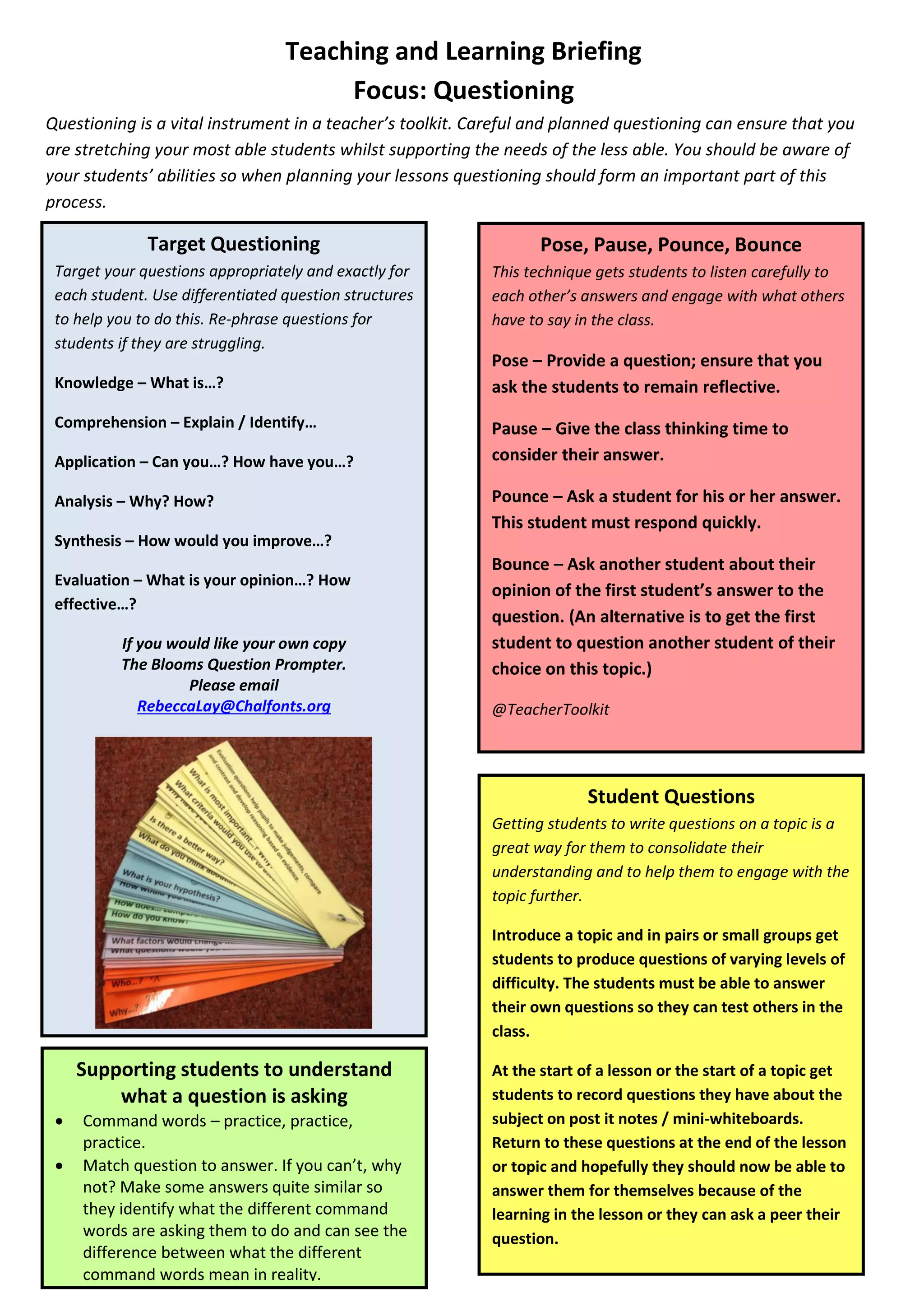 Teaching and Learning Briefing
Focus: Questioning
Questioning is a vital instrument in a teacher’s toolkit. Careful and planned questioning can ensure that you
are stretching your most able students whilst supporting the needs of the less able. You should be aware of
your students’ abilities so when planning your lessons questioning should form an important part of this
process.
Target Questioning
Target your questions appropriately and exactly for
each student. Use differentiated question structures
to help you to do this. Re-phrase questions for
students if they are struggling.
Knowledge – What is…?
Comprehension – Explain / Identify…
Application – Can you…? How have you…?
Analysis – Why? How?
Synthesis – How would you improve…?
Evaluation – What is your opinion…? How
effective…?
If you would like your own copy
The Blooms Question Prompter.
Please email
RebeccaLay@Chalfonts.org
Pose, Pause, Pounce, Bounce
This technique gets students to listen carefully to
each other’s answers and engage with what others
have to say in the class.
Pose – Provide a question; ensure that you
ask the students to remain reflective.
Pause – Give the class thinking time to
consider their answer.
Pounce – Ask a student for his or her answer.
This student must respond quickly.
Bounce – Ask another student about their
opinion of the first student’s answer to the
question. (An alternative is to get the first
student to question another student of their
choice on this topic.)
@TeacherToolkit
Student Questions
Getting students to write questions on a topic is a
great way for them to consolidate their
understanding and to help them to engage with the
topic further.
Introduce a topic and in pairs or small groups get
students to produce questions of varying levels of
difficulty. The students must be able to answer
their own questions so they can test others in the
class.
At the start of a lesson or the start of a topic get
students to record questions they have about the
subject on post it notes / mini-whiteboards.
Return to these questions at the end of the lesson
or topic and hopefully they should now be able to
answer them for themselves because of the
learning in the lesson or they can ask a peer their
question.
Supporting students to understand
what a question is asking
 Command words – practice, practice,
practice.
 Match question to answer. If you can’t, why
not? Make some answers quite similar so
they identify what the different command
words are asking them to do and can see the
difference between what the different
command words mean in reality.
 