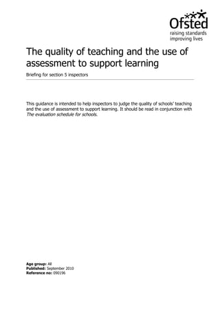 The quality of teaching and the use of
assessment to support learning
Briefing for section 5 inspectors




This guidance is intended to help inspectors to judge the quality of schools’ teaching
and the use of assessment to support learning. It should be read in conjunction with
The evaluation schedule for schools.




Age group: All
Published: September 2010
Reference no: 090196
 
