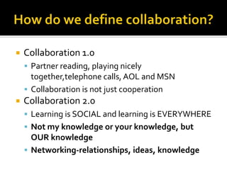 How do we define collaboration?Collaboration 1.0Partner reading, playing nicely together,telephone calls, AOL and MSNCollaboration is not just cooperationCollaboration 2.0Learning is SOCIAL and learning is EVERYWHERENot my knowledge or your knowledge, but OUR knowledgeNetworking-relationships, ideas, knowledge