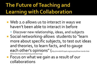 The Future of Teaching and Learning with CollaborationWeb 2.0 allows us to interact in ways we haven’t been able to interact in beforeDiscover new relationship, ideas, and subjectsSocial networking-allows  students to “learn more about specific subjects, to test out ideas and theories, to learn facts, and to gauge each other’s opinions” (http://mindshift.kqed.org/2011/02/three-trends-that-define-the-future-of-teaching-and-learning/)Focus on what we gain as a result of our collaborations