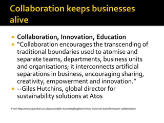 Collaboration keeps businesses aliveCollaboration, Innovation, Education“Collaboration encourages the transcending of traditional boundaries used to atomise and separate teams, departments, business units and organisations; it interconnects artificial separations in business, encouraging sharing, creativity, empowerment and innovation.”--Giles Hutchins, global director for sustainability solutions at AtosFrom http://www.guardian.co.uk/sustainable-business/blog/biomimicry-business-transformation-collaboration