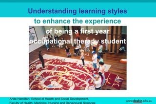 Anita Hamilton, School of Health and Social Development,  Faculty of Health, Medicine, Nursing and Behavioural Sciences   Understanding learning styles   to enhance the experience  of being a first year  occupational therapy student   