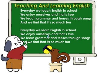 Teaching And Learning English
  Everyday we teach English in school
  We enjoy ourselves and that’s true
  We teach grammar and tenses through songs
  And we find that it’s so much fun

  Everyday we learn English in school
  We enjoy ourselves and that’s true
  We learn grammar and tenses through songs
  And we find that its so much fun
 