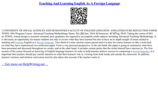 Teaching And Learning English As A Foreign Language
1 UNIVERSITY OF SOCIAL SCIENCES AND HUMANITIES FACULTY OF ENGLISH LINGUISTIC AND LITERATURE REFLECTION PAPER
TESOL–MA Program Course: Advanced Teaching Methodology Name: Г
ўn ДђClass: 2016–B Instructor: Ж°ЖЎng, Ph.D. Taking the course of MA
on TESOL, whose design is research–oriented, post–graduates are required to accomplish credit subjects including Advanced Teaching Methodology. It
is obviously an opportunity for master students not only to review what they have learned but also to have an in–depth insight of issues related to
teaching and learning English as a foreign language. Two–third of a nine–session course passed and it is time for course learners to take a look back
on what they have experienced via a reflection paper. From a very personal perspective, in the one hand, this paper is going to summarize what have
been presented and discussed throughout six weeks; and in the other hand, it includes certain points that the writer himself have interests in. The first
session of the course focused on knowing of English language learners. In order to help learners achieve success in conquering a second language, it is
important that teachers should pay careful attention to what their learners' role is, viewing from both inside and outside the classroom. In addition,
learners' extrinsic and intrinsic motivation must be also taken into account if the teacher wants to
... Get more on HelpWriting.net ...
 
