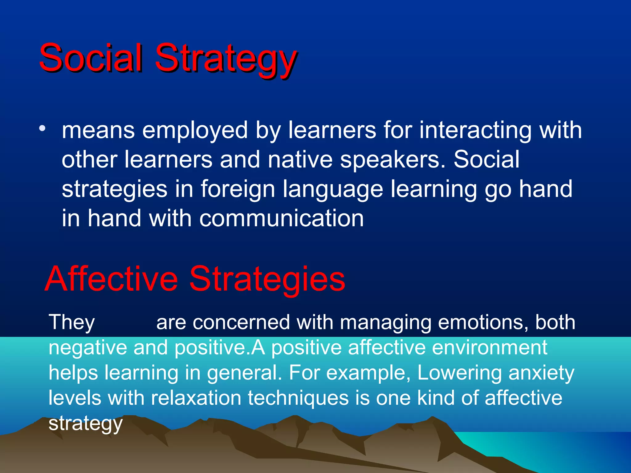 SocialSocial StrategyStrategy
• means employed by learners for interacting with
other learners and native speakers. Social
strategies in foreign language learning go hand
in hand with communication
Affective Strategies
They are concerned with managing emotions, both
negative and positive.A positive affective environment
helps learning in general. For example, Lowering anxiety
levels with relaxation techniques is one kind of affective
strategy
 